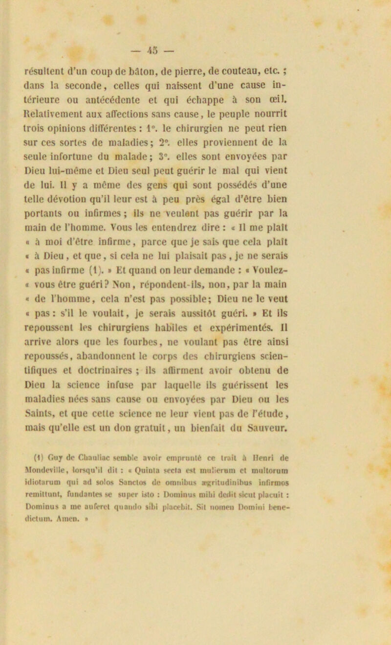 résultent d’un coup de bâton, de pierre, de couteau, etc. ; dans la seconde, celles qui naissent d’une cause in- térieure ou antécédente et qui échappe à son œil. Relativement aux affections sans cause, le peuple nourrit trois opinions différentes : 1°. le chirurgien ne peut rien sur ces sortes de maladies; 2°. elles proviennent de la seule infortune du malade; 3n. elles sont envoyées par Dieu lui-même et Dieu seul peut guérir le mal qui vient de lui. 11 y a même des gens qui sont possédés d’une telle dévotion qu’il leur est à peu près égal d’être bien portants ou infirmes ; ils ne veulent pas guérir par la main de l’homme. Vous les entendrez dire : « 11 me plaît « à moi d’être infirme, parce que je sais que cela plaît « a Dieu, et que, si cela ne lui plaisait pas, je ne serais « pas infirme (t). » Et quand on leur demande : « Voulez- * vous être guéri? Non, répondent-ils, non, par la main « de l'homme, cela n’est pas possible; Dieu ne le veut « pas ; s’il le voulait, je serais aussitôt guéri. » Et ils repoussent les chirurgiens habiles et expérimentés. 11 arrive alors que les fourbes, ne voulant pas être ainsi repoussés, abandonnent le corps des chirurgiens scien- tifiques et doctrinaires ; ils affirment avoir obtenu de Dieu la science infuse par laquelle ils guérissent les maladies nées sans cause ou envoyées par Dieu ou les Saints, et que cette science ne leur vient pas de l’élude, mais qu’elle est un don gratuit, un bienfait du Sauveur. (1) Guy de Chauliac semble avoir emprunté ce trait à Henri de Mondevilie, lorsqu’il dit : « Quiula secta est muüerum et multorum idioturum qui ad solos Sanctos de omnibus ægritudinihus infirmos remittunt, fundanles se super isto : Doiniuu* milii dédit sicut placuit : Dominus a me auferel quaudo sibi placebit. Sit uomen Dnmini bene- dictutn. Amen. •