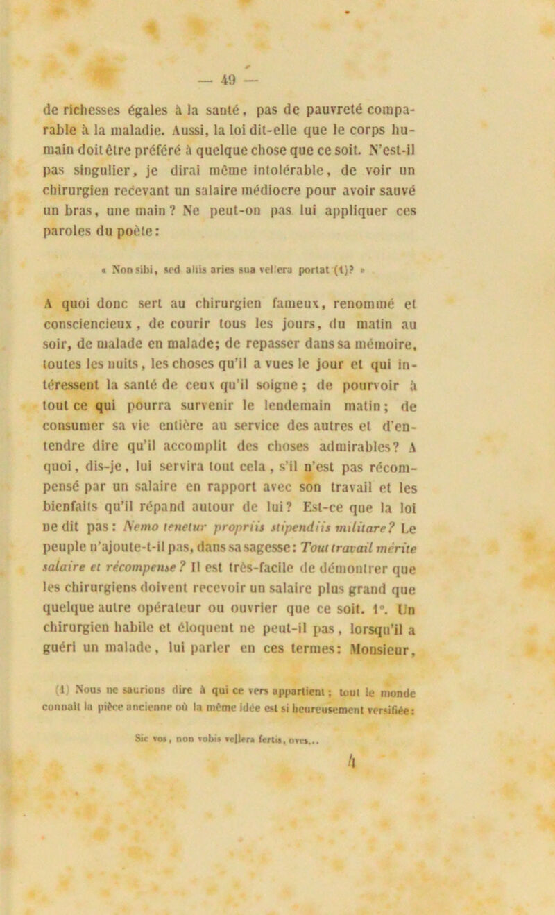 de richesses égales à la santé, pas de pauvreté compa- rable ïi la maladie. Aussi, la loi dit-elle que le corps hu- main doit être préféré quelque chose que ce soit. N’est-il pas singulier, je dirai même inlolérable, de voir un chirurgien recevant un salaire médiocre pour avoir sauvé un bras, une main? Ne peut-on pas lui appliquer ces paroles du poète : * Nonsibi, sed aliis aries sua vellera portât (4)? » A quoi donc sert au chirurgien fameux, renommé et consciencieux, de courir tous les jours, du matin au soir, de malade en malade; de repasser dans sa mémoire, toutes les nuits, les choses qu’il a vues le jour et qui in- téressent la santé de ceux qu’il soigne; de pourvoir à tout ce qui pourra survenir le lendemain matin ; de consumer sa vie entière au service des autres et d’en- tendre dire qu’il accomplit des choses admirables? A quoi, dis-je, lui servira tout cela , s’il n’est pas récom- pensé par un salaire en rapport avec son travail et les bienfaits qu’il répand autour de lui? Est-ce que la loi ne dit pas: Nemo tenetur propriù stipendiis rmlitare? Le peuple n’ajoute-t-il pas. dans sa sagesse: Tout travail mérite salaire et récompense? Il est très-facile de démontrer que les chirurgiens doivent recevoir un salaire plus grand que quelque autre opérateur ou ouvrier que ce soit. 1°. lin chirurgien habile et éloquent ne peut-il pas, lorsqu’il a guéri un malade, lui parler en ces termes: Monsieur, (t) Nous ne saurions dire à qui ce vers apparliem ; tout le monde connaît la pièce ancienne où la même idée est si heureusement rersifiée: Sic *os, non vobis reliera fertu, ovc»... fl