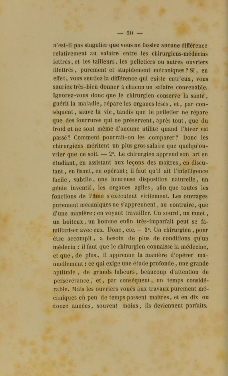 n’est-il pas singulier que vous ne fassiez aucune différence relativement au salaire entre les chirurgiens-médecins lettrés, et les tailleurs, les pelletiers ou autres ouvriers illettrés, purement et stupidement mécaniques ? Si, en effet, vous sentiez la différence qui exbte entr’eux, vous sauriez très-bien donner îi chacun un salaire convenable. Ignorez-vous donc que le chirurgien conserve la santé, guérit la maladie, répare les organes lésés , et, par con- séquent , sauve la vie, tandis que le pelletier ne répare que des fourrures qui ne préservent, après tout, que du froid et ne sont même d’aucune utilité quand l'hiver est passé? Comment pourrait-on les comparer? Donc les chirurgiens méritent un plus gros salaire que quelqu’ou- vrier que ce soit. — 2°. Le chirurgien apprend son art en étudiant, en assistant aux leçons des maîtres, en discu- tant, en lisant, en opérant; il faut qu’il ait l’intelligence facile, subtile, une heureuse disposition naturelle, un génie inventif, les organes agiles, afin que toutes les fonctions de IM me s’exécutent virilement. Les ouvrages purement mécaniques ne s’apprennent, au contraire, que d’une manière : en voyant travailler. Un sourd, un muet, un boiteux, un homme enfin très-imparfait peut se fa- miliariser avec eux. Donc, etc. - 3°. Un chirurgien , pour être accompli, a besoin de plus de conditions qu’un médecin : il faut que le chirurgien connaisse la médecine, et que, de plus, il apprenne la manière d'opérer ma- nuellement : ce qui exige une étude profonde, une grande aptitude, de grands labeurs, beaucoup d’aUenlion de persévérance, et, par conséquent, un temps considé- rable. Mais les ouvriers voués aux travaux purement mé- caniques en peu de temps passent maîtres, et en dix ou douze années, souvent moins, ils deviennent parfaits.