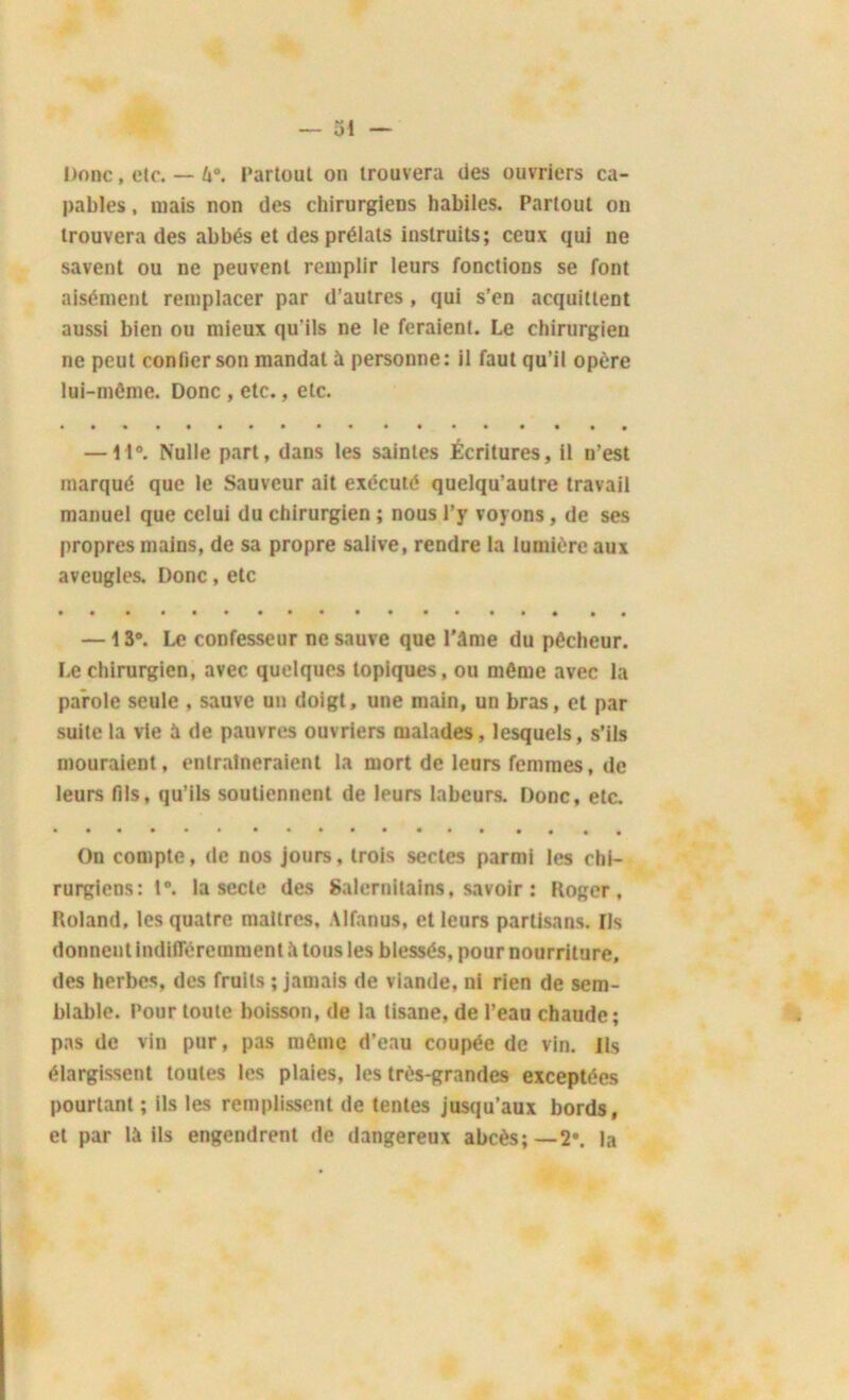 Donc, etc. — U°. Partout on trouvera des ouvriers ca- pables , mais non des chirurgiens habiles. Partout on trouvera des abbés et des prélats instruits; ceux qui ne savent ou ne peuvent remplir leurs fonctions se font aisément remplacer par d’autres , qui s’en acquittent aussi bien ou mieux qu'ils ne le feraient. Le chirurgien ne peut confier son mandai à personne: il faut qu’il opère lui-même. Donc , etc., etc. —11°. Nulle part, dans les saintes Écritures, il n’est marqué que le Sauveur ait exécuté quelqu’autre travail manuel que celui du chirurgien ; nous l’y voyons, de ses propres mains, de sa propre salive, rendre la lumière aux aveugles. Donc, etc —13°. Le confesseur ne sauve que Pâme du pêcheur. Le chirurgien, avec quelques topiques, ou môme avec la parole seule , sauve un doigt, une main, un bras, et par suite la vie à de pauvres ouvriers malades, lesquels, s’ils mouraient, entraîneraient la mort de leurs femmes, de leurs fils, qu’ils soutiennent de leurs labeurs. Donc, etc. On compte, de nos jours, trois sectes parmi les chi- rurgiens: 1°. la secte des Salernitains, savoir : Roger, Roland, les quatre maîtres, Alfanus, et leurs partisans. Us donnent indifféremment à tous les blessés, pour nourriture, des herbes, des fruits ; jamais de viande, ni rien de sem- blable. Pour toute boisson, de la tisane, de l’eau chaude; pas de vin pur, pas même d’eau coupée de vin. Ils élargissent toutes les plaies, les très-grandes exceptées pourtant ; ils les remplissent de tentes jusqu’aux bords, et par là ils engendrent de dangereux abcès;—2*. la