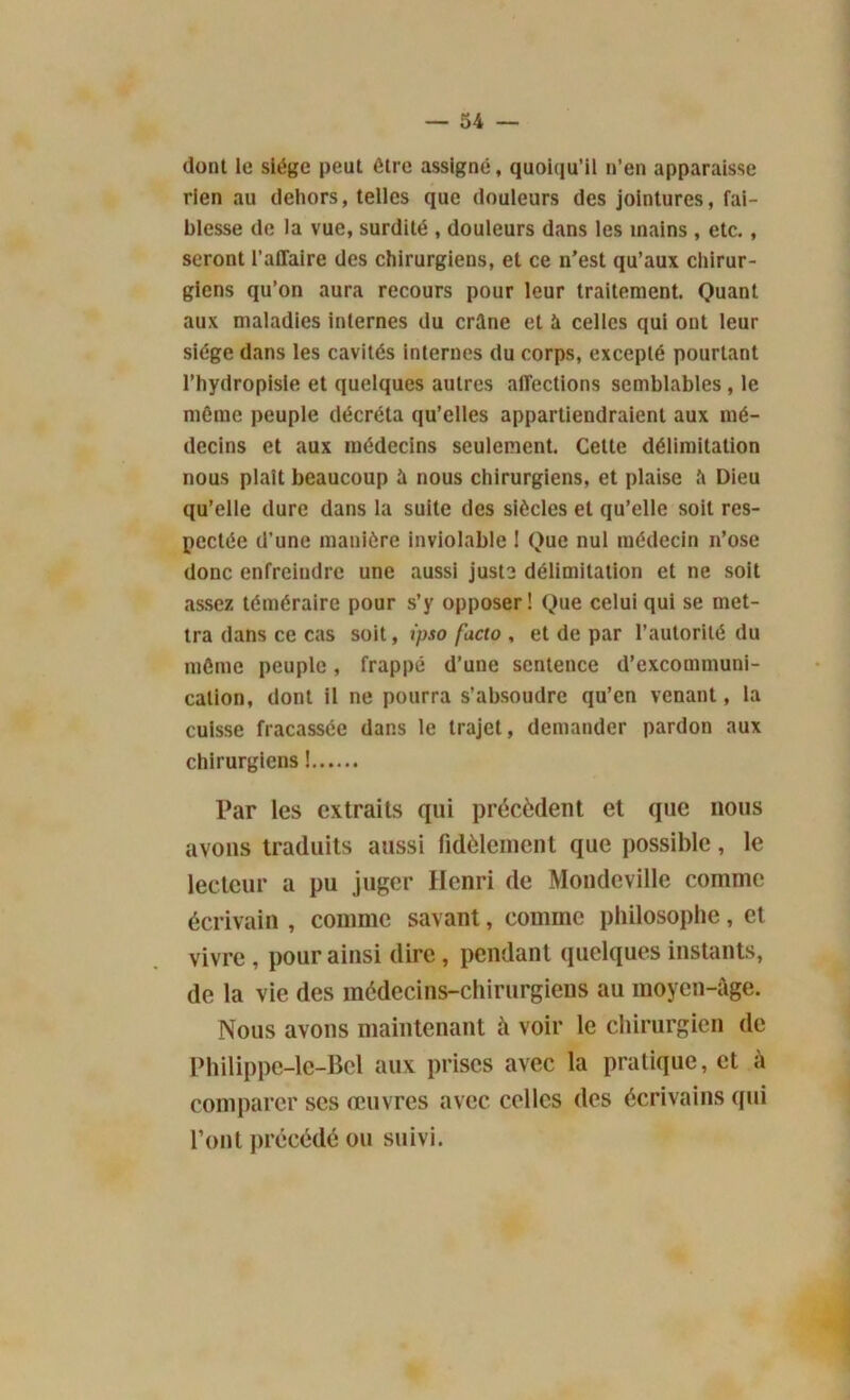 dont le siège peut être assigné, quoiqu’il n’en apparaisse rien au dehors, telles que douleurs des jointures, fai- blesse de la vue, surdité , douleurs dans les mains , etc., seront l’affaire des chirurgiens, et ce n’est qu’aux chirur- giens qu’on aura recours pour leur traitement. Quant aux maladies internes du crâne et à celles qui ont leur siège dans les cavités Internes du corps, excepté pourtant l’hydropisie et quelques autres affections semblables , le même peuple décréta qu’elles appartiendraient aux mé- decins et aux médecins seulement. Celte délimitation nous plaît beaucoup à nous chirurgiens, et plaise â Dieu qu’elle dure dans la suite des siècles et qu’elle soit res- pectée d’une manière inviolable 1 Que nul médecin n’ose donc enfreindre une aussi juste délimitation et ne soit assez téméraire pour s’y opposer! Que celui qui se met- tra dans ce cas soit, ipso facto , et de par l’autorité du même peuple, frappé d’une sentence d’excommuni- cation, dont il ne pourra s’absoudre qu’en venant, la cuisse fracassée dans le trajet, demander pardon aux chirurgiens ! Par les extraits qui précèdent et que nous avons traduits aussi fidèlement que possible, le lecteur a pu juger Henri de Mondeville comme écrivain , comme savant, comme philosophe, et vivre , pour ainsi dire, pendant quelques instants, de la vie des médecins-chirurgiens au moyen-âge. Nous avons maintenant à voir le chirurgien de Philippe-le-Bcl aux prises avec la pratique, et à comparer ses œuvres avec celles des écrivains qui l’ont précédé ou suivi.