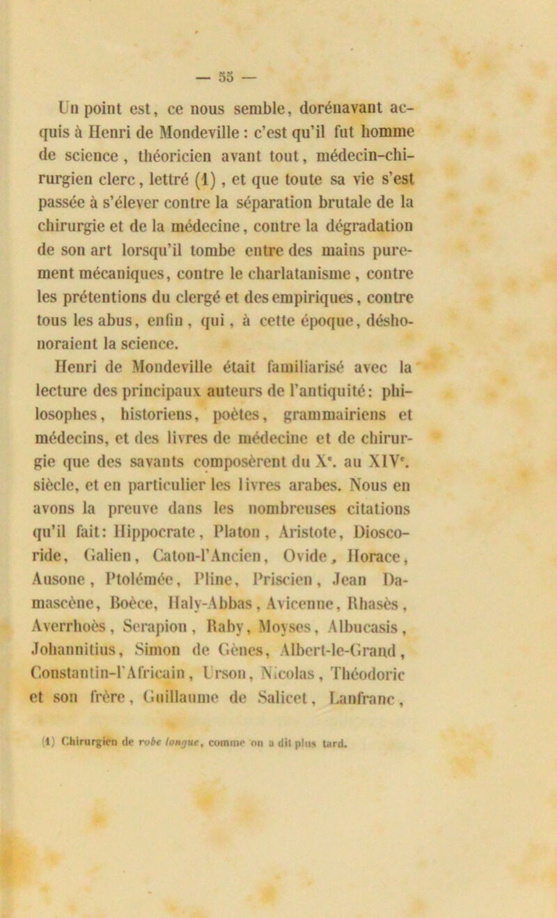 Un point est, ce nous semble, dorénavant ac- quis à Henri de Mondeville : c’est qu’il fut homme de science , théoricien avant tout, médecin-chi- rurgien clerc, lettré (1), et que toute sa vie s’est passée à s’élever contre la séparation brutale de la chirurgie et de la médecine, contre la dégradation de son art lorsqu’il tombe entre des mains pure- ment mécaniques, contre le charlatanisme, contre les prétentions du clergé et des empiriques, contre tous les abus, enfin , qui, à cette époque, désho- noraient la science. Henri de Mondeville était familiarisé avec la lecture des principaux auteurs de l’antiquité: phi- losophes, historiens, poètes, grammairiens et médecins, et des livres de médecine et de chirur- gie que des savants composèrent du X*. au XIVe. siècle, et en particulier les livres arabes. Nous en avons la preuve dans les nombreuses citations qu’il fait: Hippocrate, Platon, Aristote, Diosco- ride, Galien, Caton-1’Ancien, Ovide, Horace, Ausone, Ptolémée, Pline, Priscien, Jean Da- mascène, Boèce, Haly-Abbas, Avicenne, Il basés , Averrhoès, Serapion, Raby, Moyses, Albucasis, Johannitius, Simon de Gènes, Albert-le-Grand, Constantin-1’Africain, Irson, Nicolas, Théodoric et son frère, Guillaume de Salicet, Lanfranc, (1) Chirurgien de robe longue, comme on y dit plu* tard.