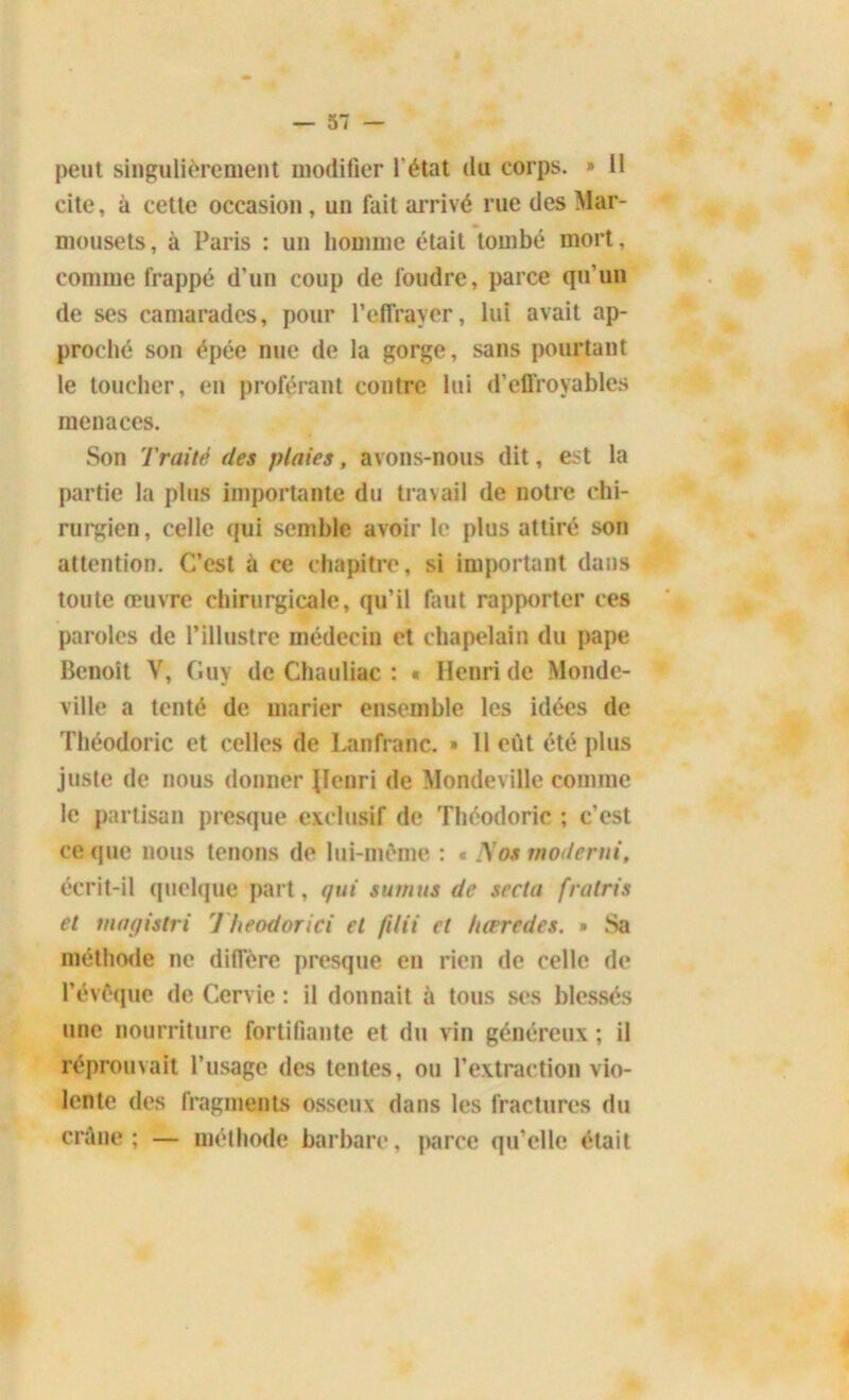 peut singulièrement modifier l'état du corps. » Il cite, à cette occasion , un fait arrivé rue des Mar- mousets, à Paris : un homme était tombé mort, comme frappé d’un coup de foudre, parce qu’un de ses camarades, pour l’effrayer, lui avait ap- proché son épée nue de la gorge, sans pourtant le toucher, en proférant contre lui d’effroyables menaces. Son Traité des plaies, avons-nous dit, est la partie la plus importante du travail de notre chi- rurgien , celle qui semble avoir le plus attiré son attention. C’est à ce chapitre, si important dans toute œuvre chirurgicale, qu’il faut rapporter ces paroles de l’illustre médecin et chapelain du pape Benoît V, Guy de Chauliac : « Henri de Monde- ville a tenté de. marier ensemble les idées de Théodoric et celles de Lanfranc. » 11 eût été plus juste de nous donner llenri de Mondeville comme le partisan presque exclusif de Théodoric ; c’est ce que nous tenons de lui-même : « Nos modérai, écrit-il quelque part, qui sumtts de secla fratris et magistri 7 heodorici et filii et hærcdes. » Sa méthode ne diffère presque en rien de celle de l’évêque de Cervie : il donnait à tous ses blessés une nourriture fortifiante et du vin généreux ; il réprouvait l’usage des tentes, ou l’extraction vio- lente des fragments osseux dans les fractures du crâne; — méthode barbare, parce qu’elle était