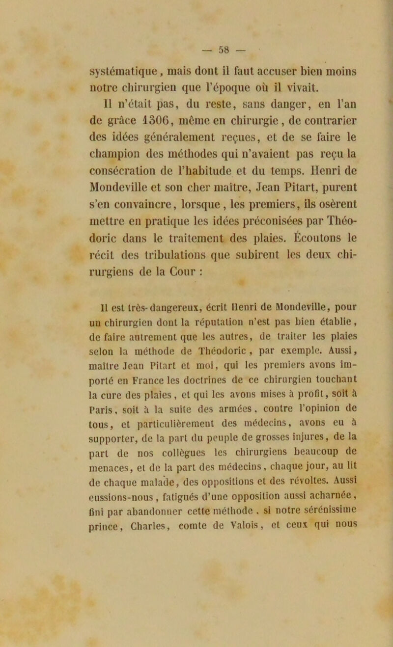 systématique, mais dont il faut accuser bien moins notre chirurgien que l’époque où il vivait. Il n’était pas, du reste, sans danger, en l’an de grâce 1306, même en chirurgie, de contrarier des idées généralement reçues, et de se faire le champion des méthodes qui n’avaient pas reçu la consécration de l’habitude et du temps. Henri de Mondeville et son cher maître, Jean Pitart, purent s’en convaincre, lorsque , les premiers, ils osèrent mettre en pratique les idées préconisées par Théo- doric dans le traitement des plaies. Ecoutons le récit des tribulations que subirent les deux chi- rurgiens de la Cour : Il est très-dangereux, écrit Henri de Mondeville, pour un chirurgien dont la réputation n’est pas bien établie, de faire autrement que les autres, de traiter les plaies selon la méthode de Tbéodoric, par exemple. Aussi, maître Jean Pitart et moi, qui les premiers avons im- porté en France les doctrines de ce chirurgien touchant la cure des plaies, et qui les avons mises à profit, soit à Paris, soit îi la suite des armées. contre l’opinion de tous, et particulièrement des médecins, avons eu à supporter, de la part du peuple de grosses injures, de la part de nos collègues les chirurgiens beaucoup de menaces, et de la part des médecins, chaque jour, au lit de chaque malade, des oppositions et des révoltes. Aussi eussions-nous, fatigués d’une opposition aussi acharnée, fini par abandonner cette méthode , si notre sérénissime prince, Charles, comte de Valois, et ceux qui nous