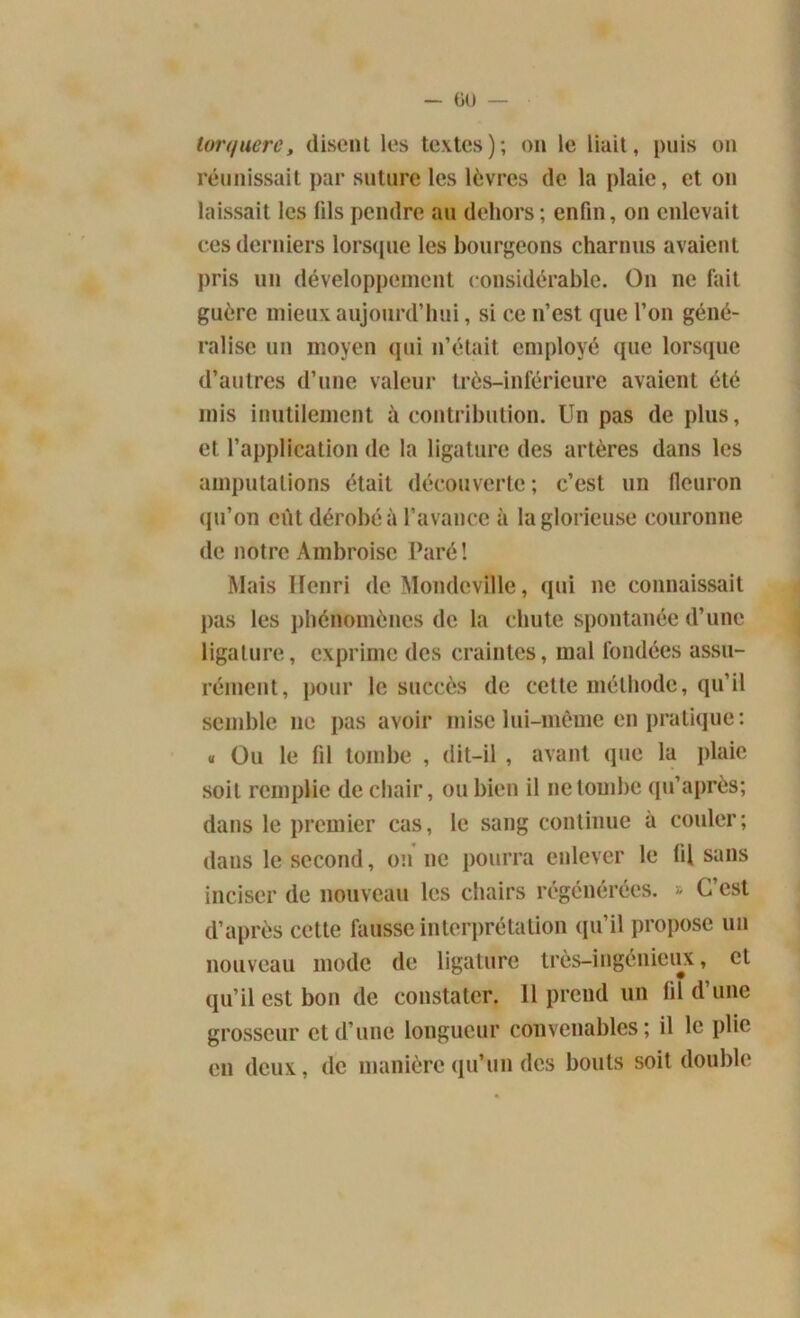 tort/uerc, disent les textes); on le liait, puis on réunissait par suture les lèvres de la plaie, et on laissait les fils pendre au dehors; enfin, on enlevait ces derniers lorsque les bourgeons charnus avaient pris un développement considérable. On ne fait guère mieux aujourd’hui, si ce n’est que l’on géné- ralise un moyen qui n’était employé que lorsque d’autres d’une valeur très-inférieure avaient été mis inutilement à contribution. Un pas de plus, et l’application de la ligature des artères dans les amputations était découverte; c’est un fleuron qu’on eût dérobé à l’avance à la glorieuse couronne de notre Ambroise Paré! Mais Henri de Mondeville, qui ne connaissait pas les phénomènes de la chute spontanée d’une ligature, exprime des craintes, mal fondées assu- rément, pour le succès de cette méthode, qu’il semble 11e pas avoir mise lui-même en pratique: « O11 le fil tombe , dit-il , avant que la plaie soit remplie de chair, ou bien il ne tombe qu’après; dans le premier cas, le sang continue à couler; dans le second, on 11e pourra enlever le (il sans inciser de nouveau les chairs régénérées. » C’est d’après cette fausse interprétation qu’il propose un nouveau mode de ligature très-ingénieux, et qu’il est bon de constater. Il prend un fil d’une grosseur et d’une longueur convenables; il le plie en deux, de manière qu’un des bouts soit double