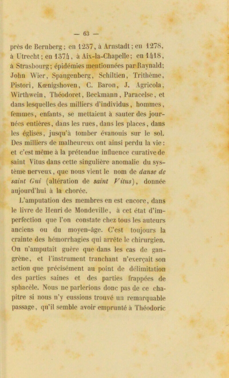 près de Bernberg ; en 1*237, à Arnstadt ; en 1278, à Utrecht; en 1374, à Aix-la-Chapelle; en 1418, a Strasbourg; épidémies mentionnées parRaynald; John Wier, Spangenberg, Schiltien, Trithème, Pistori, Kœnigshoven, C. Baron, J. Agricola, Wirthwein, Théodoret, Beckmann, Paracelse, et dans lesquelles des milliers d’individus, hommes, femmes, enfants, se mettaient à sauter des jour- nées entières, dans les rues, dans les places, dans les églises, jusqu’à tomber évanouis sur le sol. Des milliers de malheureux ont ainsi perdu la vie : et c’est même à la prétendue influence curative de saint Yitus dans cette singulière anomalie du sys- tème nerveux, que nous vient le nom de danse de saint Gui (altération de saint rit us), donnée aujourd’hui à la chorée. L’amputation des membres en est encore, dans le livre de Henri de Mondeville, à cet état d’im- perfection que l’on constate chez tous les auteurs anciens ou du moyen-àge. C’est toujours la crainte des hémorrhagies qui arrête le chirurgien. On n’amputait guère que dans les cas de gan- grène, et l’instrument tranchant n’exerçait son action que précisément au point de délimitation des parties saines et des parties frappées de sphacèle. Nous ne parlerions donc pas de ce cha- pitre si nous n’y eussions trouvé un remarquable passage, qu’il semble avoir emprunté à Théodorie