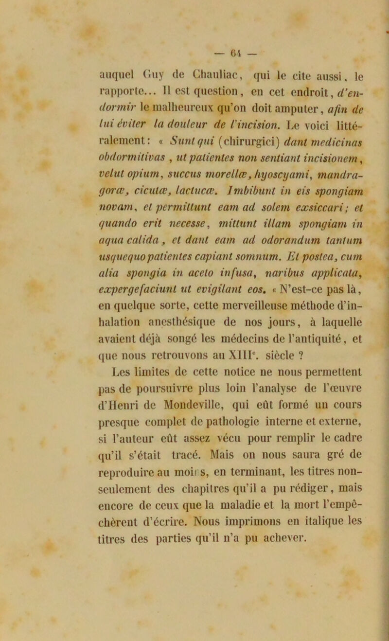 auquel (îuy de Chauliac, qui le cite aussi, le rapporte... 11 est question, en cet endroit, d’en- dormir le malheureux qu’on doit amputer, afin de lui éviter la douleur de l'incision. Le voici litté- ralement: « Suntqui (cliirurgici) dant medicinas obdornutivas , ut patientes non sentiant incisionem, t'élut opium, succus morellœ, hyoscyami, mandra- gores y ciculœ, lactuca:. Imbibant in eis spongiarn novam, et permittunt eam ad soient exsiccari; et e/uando erit necesse, mitlunt illam spongiarn in aqua calida, et dant eam ad odorandum tantum usquequopatientes copiant somnum. Et postca, cum alia spongia in accto infusa, varibus applicala, expergefaciunl ut evigilant eos. « IVest-ce pas là, en quelque sorte, cette merveilleuse méthode d’in- halation anesthésique de nos jours, à laquelle avaient déjà songé les médecins de l’antiquité, et que nous retrouvons au XIIIe. siècle ? Les limites de cette notice ne nous permettent pas de poursuivre plus loin l’analyse de l’œuvre d’Henri de Mondevillc, qui eût formé un cours presque complet de pathologie interne et externe, si l’auteur eût assez vécu pour remplir le cadre qu’il s’était tracé. Mais on nous saura gré de reproduire au moii s, en terminant, les titres non- seulement des chapitres qu’il a pu rédiger, mais encore de ceux que la maladie et la mort l’empê- chèrent d’écrire. Nous imprimons en italique les titres des parties qu’il n’a pu achever.