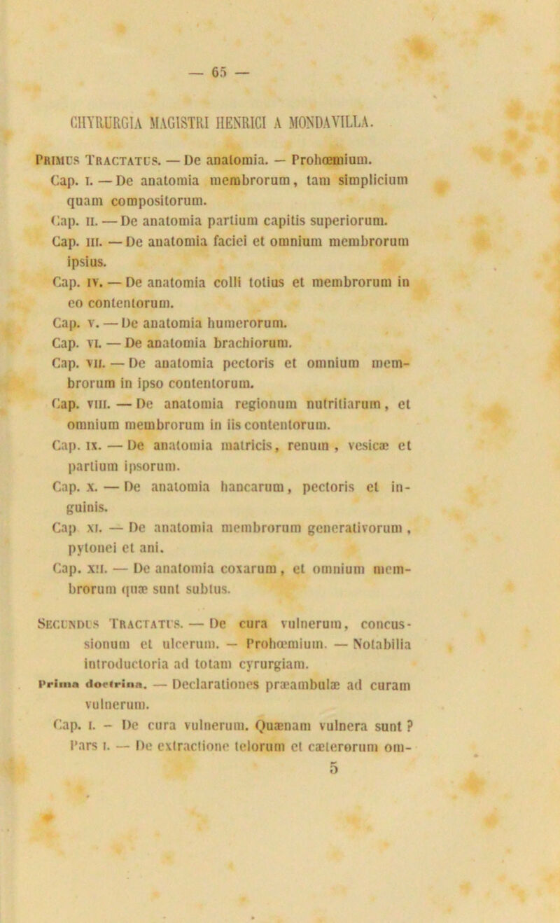 CHYRURGIA MAGISTRI IIENR1CI A MONDAVILLA. Primcs Tractatus. — De analoraia. — Probœmium. Cap. i. — De anatomia membrorum, tam simplicium quam compositorum. Cap. il. —De anatomia partium capilis superiorum. Cap. in. —De anatomia faciei et omnium mcmbrorum ipsius. Cap. îv. — De anatomia colli totius et membrorum in co contenlorum. Cap. v. — De anatomia humerorum. Cap. vi. — De anatomia brachiorum. Cap. vu. — De anatomia pectoris et omnium mem- brorum in ipso contenlorum. Cap. vin. — De anatomia regionum nutriliarum, et omnium membrorum in iis contentorum. Cap. ix.—De anatomia matricis, renuin , vesicæ et partium ipsorum. Cap. x. — De anatomia lianearum, pectoris et in- guinis. Cap xi. — De anatomia membrorum gencrativorum , pytonei et ani. Cap. xii. — De anatomia coxarum , et omnium mem- brorum quæ sunl subius. Secindus Tractatus. — De cura vulnerum, conçus- sionum et ulcerum. — Prohœmium. — Nolabilia introductoria ad totam cyrurgiam. Primn dortrinn. — Dedaraiioncs pra*ambulae ad curam vulnerum. Cap. i. - De cura vulnerum. Quænam vulnera sunt ? Pars i. — De exlractione telorum et cælerorum om- #