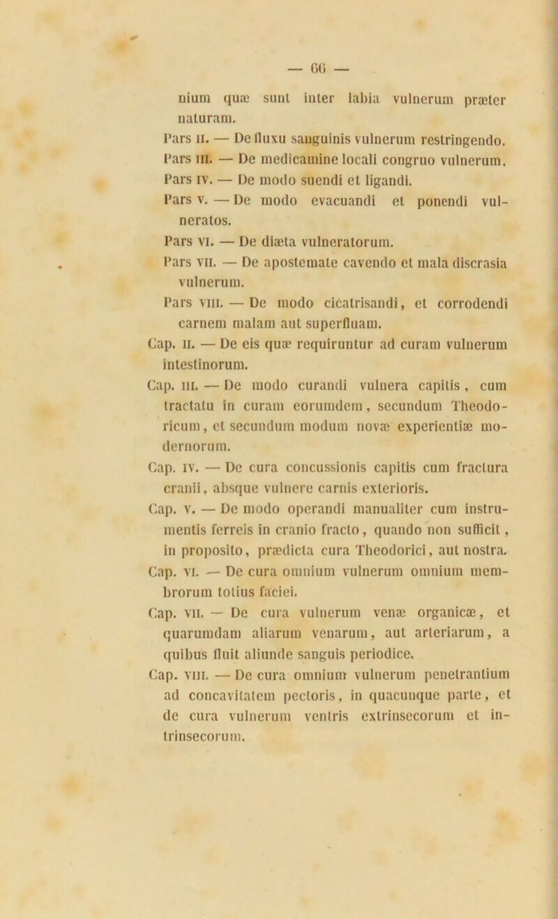 nium quæ sunl inter labia vulnerum prætcr naturam. Pars h. — De lluxu sauguinis vulnerum restringendo. Pars ih. — De medicamine locali congruo vulnerum. Pars iv. — De modo suendi et ligandi. Pars v. — De modo evacuandi et ponendi vul- neratos. Pars vi. — De diæta vulneratorum. Pars vil — De apostemate eavendo et mala dlscrasia vulnerum. Pars vin. — De modo cicatrisandi, et corrodcndi carnem malam aut superfluam. Cap. il — De eis quæ requiruntur ad curam vulnerum intestinorum. Cap. ni. — De modo curandi vulnera capitis , cum tractatu in curam eorumdem, secundum Theodo- ricum, et secundum modum novæ experientiæ mo- dernorum. Cap. îv. — De cura concussions capitis cum fractura cranii, absque vulnere carnis exterioris. Cap. v. — De modo operandi manualiter cum instru- ments ferreis in cranio fracto, quando non sulïicil, in proposilo, prædicta cura Theodorici, autnostra. Cap. vi. — De cura omnium vulnerum omnium mem- brorum tolius faciei. Cap. vu. — De cura vulnerum venæ organicæ, et quarumdam aliarum venarum, aut arteriarum, a quibus Huit aliunde sanguis periodice. Cap. vin. — De cura omnium vulnerum pcnelrantium ad concavitatem pcctoris, in quacunque parle, et de cura vulnerum ventris exlrinsecorum et in- trinsecorum.