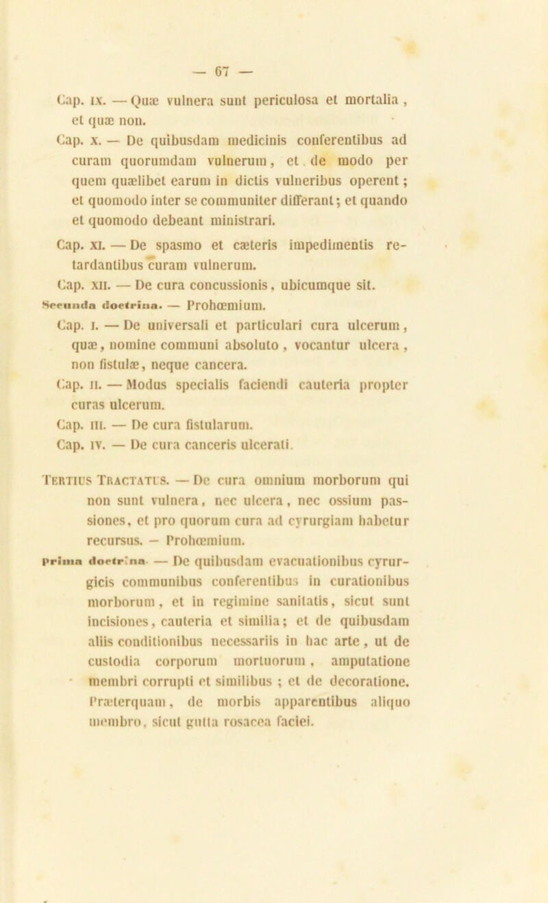 Cap. ix. —Quæ vulnera sunt periculosa et mortalia, et quæ non. Cap. x. — De quibusüam medicinis conferentibus ad curam quorumdam vulnerum, et de modo per qucm quælibet earum in dictis vulneribus opèrent ; et quomodo inter secommuniter différant; et quando et quomodo debeant ministrari. Cap. XL — De spasmo et cæteris impedimentis re- tardantibus curam vulnerum. Cap. xji. — De cura concussionis, ubicumque sit. Srciimln doetrina. — Prohœmiun). Cap. i. — De universali et particulari cura ulcerum, quæ, nomine communi absoluto , vocantur ulcéra, non fistulæ, ncque cancera. Cap. il. — Modus specialis faciendi cauteria propter curas ulcerum. Cap. ni. — De cura fislularum. Cap. iv. — De cura canceris ulcerati. Tertio s Tractatts. — De cura omnium morborum qui non sunt vulnera, ncc ulcéra, nec ossium pas- siones, et pro quorum cura ad cyrurgiam babetur recursus. - Prohœmium. prima iiorip'nn — De quibusdaiu evacuationibus cyrur- gicis communibus conferentibus in curalionibus morborum, et in regiiuine sanitalis, sicut sunt incisiones, cauteria et stmilia; et de quibusdam aliis conditionibus necessariis in bac arte, ut de custodia corporum mortuorum, amputatione • membri corrupti et similibus ; et de decorationc. Præterquam, de morbis apparentibus aliquo membro, sicut gutia rosacea faciei.