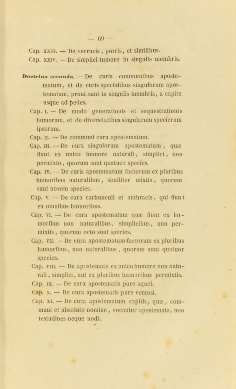 Cap. xxm. — De verrucis , porris, et similibus. Cap. xxiv. — De simplici tumore in singulis membris. Doetrina seeiinda. — De CUriS COUimunibllS apOSte- matum, et de curis specialibus singulorum apos- tematum, prout sunt in singulis niembris, a capite usque ad pedes. Cap. i. — De modo generaliouis et sequestrationis bumorum, et de diversitalibus singularum specierum ipsorum. Cap. H. — De communi cura apostematum. Cap. in. — De cura singulorum apostematum , quæ fiunt ex unico humore nalurali, simplici, non permixlo, quorum sunt quatuor species. Cap. iv. —De curis apostematum faclorum ex pluribus humoribus naluralibus, similiter mixtis , quorum sunt novem species. Cap. v. —De cura carbunculi et anthracis, qui fiunt ex omnibus humoribus. Cap. vi.— De cura apostematum quæ fiunt ex hu- moribus non naluralibus, simplicibus, non per- mixtis, quorum oclo sunt species. Cap. vu. — De cura apostematum faclorum ex pluribus humoribus, non naturalibus, quorum sunt quatuor species. Cap. vin. — De aposlemate ex unico humore non natu- rali, simplici, aut ex pluribus humoribus permixlis. Cap. ix. — De cura apostematis pure aquei. Cap. x. — De cura apostematis pure ventosi. Cap. xi. — De cura apostematum capilis, quæ, cora- muni et absolulo nomine , vocantur apostemala, non tesludines neque nodi.