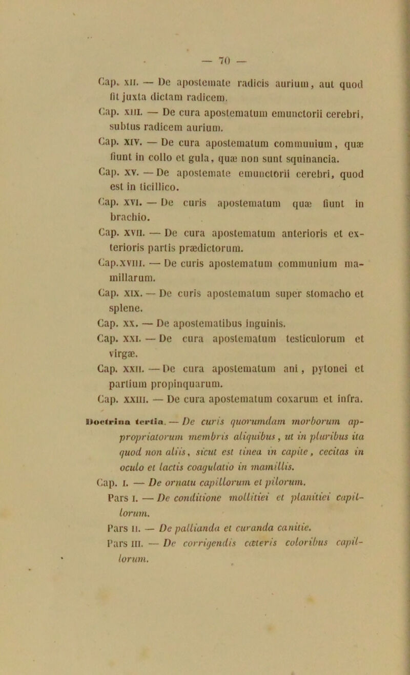 Cap. xii. — De apostemate radicis aurium, aut quod (U juxta dictam radicero. Cap. xiii. — De cura apostcniatuui emunctorii cerebri, subtus radicem aurium. Cap. xiv. — De cura apostematum commuuium, quæ liunt in collo et gula, quæ non sunt squinancia. Cap. xv.—De apostemate emunctorii cerebri, quod est in ticillico. Cap. xvi. — De curis apostematum quæ liunt in brachio. Cap. xvii. — De cura apostematum anterioris et ex- terioris partis prædictorum. Cap.xvm. — De curis apostematum commuuium rna- millarum. Cap. xix. — De curis apostematum super slomacho et splene. Cap. xx. — De apostematibus inguinis. Cap. xxi. — De cura apostematum testiculoruin et virgæ. Cap. xxn. — De cura apostematum ani, pytonei et parlium propinquarum. Cap. xxin. — De cura apostematum coxarum et infra. Doctrina tcriia. — De curis quovnmdam morborum ap- propriatorum membris aliquibus , ut in pluribus ila quod non aliis, sicul est tinea in capilc, cecilas in ocido et laclii coaqulatio in mamillis. Cap. I. — De ornatu capillorum et pilorum. Pars l. — De comlitione mollitiei et planitiei capil- lorum. Pars il. — De pallianda et curamla canitie. Pars ni. — De corrigendis cœteris coloribus capil- lorutn.