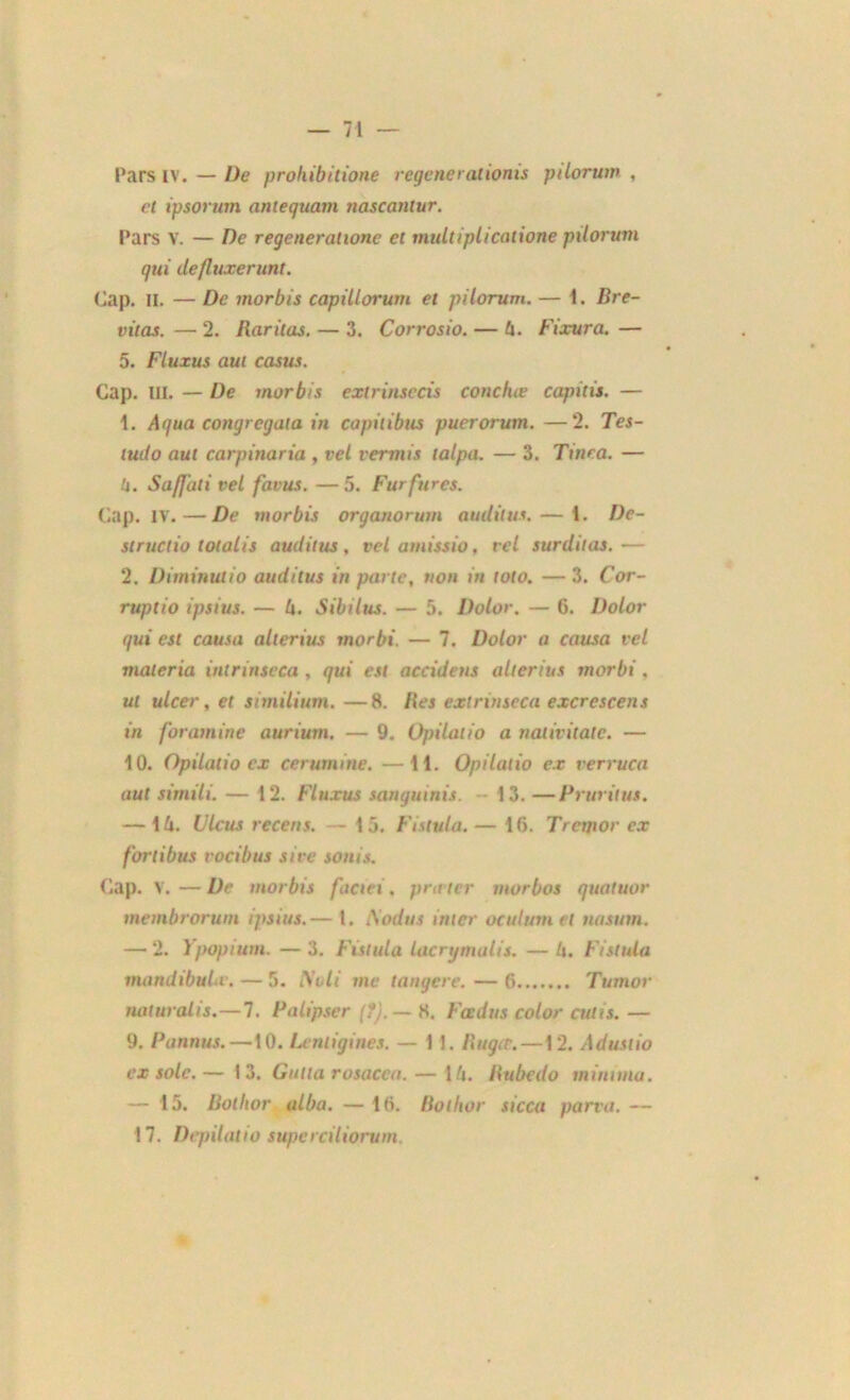 Pars IV. — De prohibitions regenerationis piloruw , et ipsorum antequam nascantur. Pars V. — De régénérations et multipLicalione pilorum gui defluxerunt. Cap. il. — De morbis capillorum et pilorum. — 1. Bre- vitas. — 2. Baritas. — 3. Corrosio. — lx. Fixura. — 5. Fluxus aut casus. Cap. III. — De morbis extrinsecis conchæ capitis. — 1. Ai/ua congregata in capilibus puerorum. —2. Tes- iud o aut carpinaria, vel vermis talpa. — 3. Ttnea. — 4. Sa/Jiili vel favus. —5. Furfures. Cap. IV. — De morbis organorum audit us. — i. De- structio tondis auditus, vel amissio, vel surditas. — 2. Diminutio auditus in parte, non in toto. — 3. Cor- ruptio ipsius. — h. Sibilus. — 5. Dolor. — 6. Dolor gui est causa alterius morbi. — 7. Dolor a causa vel malcria intrinseca , gui est accideus alterius morbi. ut ulcer, et similium. —8. Iles extrinseca excrescens in foramine aurium. — 9. Opilatio a nalivitatc. — 10. Opilatio ex cerumine. —H. Opilatio ex verruca aut simili. — 12. Fluxus sanguinis. 13. —Prurilus. — 14. Ulcus recens. — 15. Fistula. — 16. Trctnor ex fortibus vocibus sire sonis. Cap. V. — De morbis faciei . prit ter morbos quatuor membrorum ipsius.— 1. A'odus inter oculumet nasum. —• 2. Ypopium. — 3. Fistula lacrymalis. — 4. Fistula mandibuhv. — 5. Noti me tangere. — 6 Tumor luituralts.—7. Palipser (?).— 8. Fadus color cutis. — 9. Pannus.—10. Lentigines. — 1 J. Ilugtr. —12. Adustio ex sole.— 13. Gutla rosacca.— 14. llubedo minium. — 13. Botlior alba. — 16. Bothor sicca parva. — 17. Depilatio superciliorum.