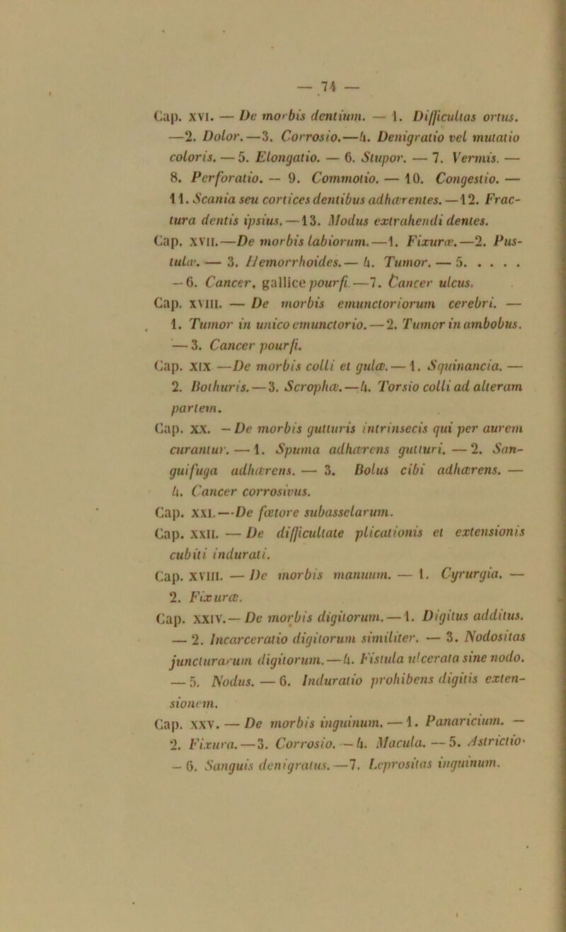 Cap. xvi. — De morbis denlium. — 1. Difficulias ortus. —2. Dolor.—3. Corrosio.—h. Denigratio vel mutalio coloris. — 5. Elongatio. — 6. Slupor. — 7. Vermis. — 8. Perforatio. — 9. Commolio. — 10. Congesiio.— 11. Scania seu cor ti ce s dentibus adhérentes. —12. Frac- tura dentis tpsius.—13. iModus exlrahendi dentes. Cap. XVII.—De morbis tabiorum.—1. Fixuræ.—2. Pus- tulæ. — 3. IJemorrIwides.— h. Tumor. — 5 — 6. Cancer, gallicepourfi.—7. Cancer ulcus. Cap. xvili. — De morbis emunctoriorum cerebri. — 1. Tumor in unico emunctorio. — 2. Tumor inambobus. — 3. Cancer pour fi. Cap. xix —De morbis colli et gulcc. — 1. Sguinancia. — 2. Bothuris. — 3. Scrophé.—/[. Torsio colli ad alleram partent. Cap. XX. - De morbis gutluris intrinsccis qui per aurem curantur. — 1. Spttma adhérais gutturi.—2. Sun- gui fuga ad/mrcns. — 3. llolus cibi adhérens. — h. Cancer corrosivus. Cap. XXI.—De fœtorc subassclarum. Cap. xxn. — De difficultate plicationis et extensionis cubili indur ali. Cap. XVIII. —De morbis manuum. — 1. Cyrurgia. — 2. Fixuræ. Cap. XXIV. — De morbis digùorum. — 1. Digiius addilus. — 2. Incarceratio digùorum similiter. — 3. Nodositas junclurarum digùorum. — h. Fistida ulccrata sine nodo. — 5. Nodus.—6. Induralio prohibais digilis exlcn- sionem. Cap. xxv. — De morbis inguinum. — 1. Panaricunn. — 2. Finira. — 3. Corrosio. — h. Macula. —5. dslricixo• — 6. Sanguis dcnigralus.—7. Lcprosilas inguinum.