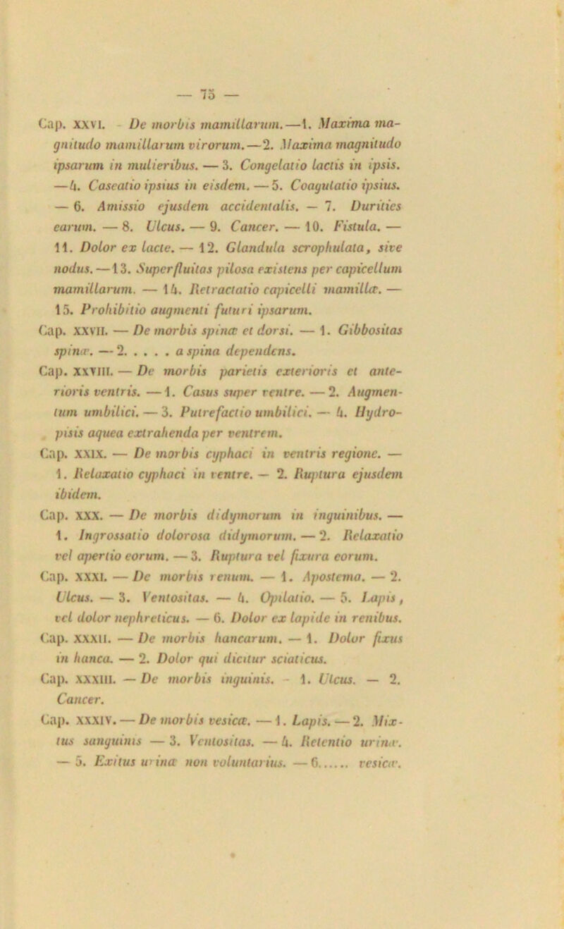 Cap. xxvi. De morbis mamillarum.—1. Maxima ma- gnitude mamillarum virorum.—2. Maxima magnitudo ipsarum in mulieribus. — 3. Congelaiio lactis in ipsis. —h. Caseatio ipsius in eisdem. — 5. Coagulalio ipsius. — 6. Amissio ejusilem accidentalis. — 7. Uurilies earum. — 8. Ulcus. — 9. Cancer. — 10. Fistula. — 11. Dolor ex lacté. — 12. Glandula scrophulala, site nodus. —13. Superfluilas pilosa existons per capicellum mamillarum. — 16. Retractalio capicclli mamillir.— 15. Proliibitio augmenti futuri ipsarum. Cap. XXVII. — De morbis spinct et dorsi. — 1. Gibbosilas spincr. — 2 a spina dépendons. Cap. xxvill. — De morbis paricüs exterioris et ante- rtoris venlris. —1. Casus super rentre. —2. Augmen- lum umbilici. — 3. Putrefactio umbilici. — 6. Ihjdro- pisis aguea extrahenda per rentrent. Cap. XXIX. — De morbis ctjphaci in venlris regione. — 1. Reluxatio cyjthaci in rentre. — 2. Rupluru ejusdem ibidem. Cap. XXX. — De morbis didymorum in inguinibus. — 1. lngrossalio dolorosa didymorum. — 2. Relaxalio vel apertio eorum. —3. Ruptura tel finira corum. Cap. xxxi. —De morbis rettum. — 1. Apostema. — 2. Clcus. — 3. Ventositas. — 6. Opilatio. — 5. Lapis , vcl dolor nephreticus. — 6. Dolor ex lapide in renibus. Cap. XXXII. — De morbis hancarum. — 1. Dolor fixus in Itanca. — 2. Dolor gui dialur sciaticus. Cap. xxxill. — De morbis inguinis. - 1. Ulcus. — 2. Cancer. Cap. xxxiv. — De morbis vesiccc. —1. Lapis.—2. Mix- tus sungutms — 3. Ventositas. — 6. Rclentio urina-. — 5. Exitus urina non voluntarius. — 6 tes ica-.