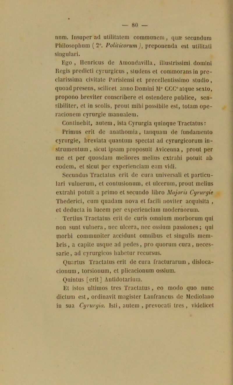 num. Insuper ad utilitatcm communem, quæ secundum Philosophum ( 2°. Politicorum), preponenda est utilitali singulari. Ego, Ilenricus de Amondavilla, illustrissimi domini Régis predicli cyrurgicus , sludens et conunoransin pre- clarissima civitate Parislensi et precellentissimo studio, quoadpresens, scilicet auno Domini M° CCC°atque sexto, propono breviler conscribere et ostendere publiée, sen- sibiliter, et in scolis, prout milii possibile est, totam ope- racionem cyrurgie manualem. Conlinebit, autein, ista Cyrurgia quinque Tractatus: Prinius erit de anathomia, tanquam de fundamenlo cyrurgie, breviata quantum spécial ad cyrurgicorum in- strumentum, sicut ipsam propose il Avicenna, prout per me et per quosdam meliores melius extrahi potuit ab eodem, et sicut per experienciam eam vidi. Secundus Tractatus erit de cura universali et particu- lari vulnerum, et contusionum, et ulccrum, prout melius extrahi potuit a primo et secundo libro Majoris Cyrurgie Thederici, cum quadam nova et facili noviter acquisila , et deducla in lucem per experienciam modernorum. Terlius Tractatus erit de curis omnium morborum qui non sunt vulnera, nec ulcéra, nec ossium passiones; qui morbi connnunitcr accidunl omnibus et singulis mom- bris, a capite usque ad pedes, pro quorum cura, neces- sarie, ad cyrurgicos babetur rccursus. Quartus Tractatus erit de cura fracturarum , disloca- cionum, torsionum, et plicacionum ossium. Quintus [erit] Antidotarium. Et istos ultimos très Tractatus , co modo quo nunc diclum est, ordinavit magister Lanfrancus de Ulediolano in sua Cyrurgia. Isli, autem , prevocali 1res, videlicet