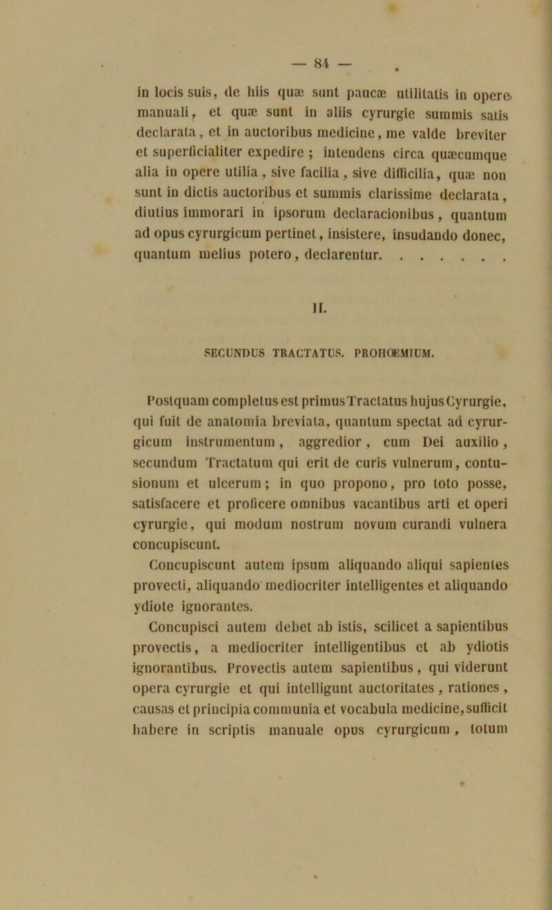 in locissuis, de liiis quæ snnt paucæ utilitatis in opéré, manuali, et quæ sunl in aliis cyrurgie suramis salis declarata, et in auctoribus raedicine, me valde breviter et superficialiter expedire ; intendens circa quæcuraque alia in opéré utilia , sive facilia , sive diilicilia, quæ non sunt in diclis auctoribus et summis clarissime declarata, diutius immorari in ipsorura dcclaracionibus, quantum ad opus cyrurgicum pertinet, insistere, insudando donec, quantum raelius potero, declarentur II. secundcs tractatüs. prohoemiüm. l’ostquara complelus est primas Tractatüs liujus Cyrurgie, qui fuit de anatoraia breviala, quantum spectat ad cyrur- gicum instrumentum , aggredior , cum Dei auxilio , secundum Tractatum qui erit de curis vulnerum, contu- sionum et ulcerum; in quo propono, pro loto posse, satisfacere et proficcrc omnibus vacanlibus arti et operi cyrurgie, qui modum nostrum uovum curandi vulnera concupiscunt. Concupiscunt autem ipsum aliquando aliqui sapienles provecti, aliquando mediocriler intelligentes et aliquando ydiote ignorantes. Concupisci autem débet ab istis, scilicet a sapientibus provectis, a mediocriler intelligentibus et ab ydiotis ignorantibus. Provectis autem sapientibus, qui viderunt opéra cyrurgie et qui intclligunt auctoritates , rationes , causas et principia communia et vocabula medicine,su!licit babere in scriptis manuale opus cyrurgicum, totum