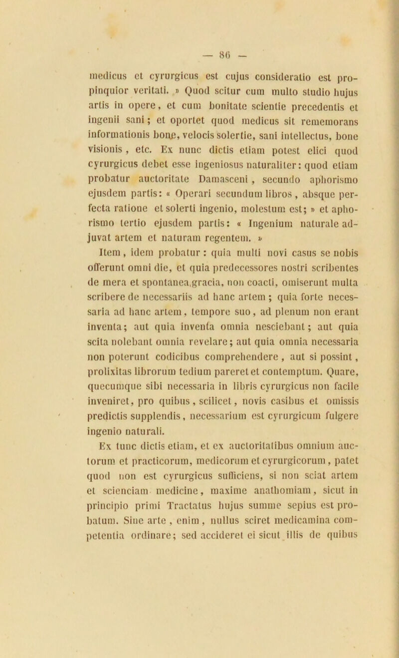 medicus et cyrurgicus est cujus consideralio est pro- pinquior veritali. » Quod scitur cum multo studio hujus artis in opéré, et cum bonitate scientie precedenlis et ingeuii sani ; et oportet quod medicus sit rememorans informationis boue, velocis solcrtie, sani intellectus, boue visionis , etc. Ex nunc dictis eliam potest elici quod cyrurgicus débet esse ingeniosus naturaliter: quod eliam probatur auctoritate Damasceni, secundo aphorismo ejusdem partis: « Operari secundum libros , absque per- fecta ratione etsolerti ingenio, molestum est; » et apho- rismo tertio ejusdem partis: « Ingenium naturale ad- juvat artem et naluram regentem. » Item, idem probatur : quia multi novi casus se nobis ofl'crunt omni die, et quia predeccssores nostri scribentes de niera et spontanea,gracia, non coacli, omiserunt multa scribcre de necessariis ad banc artem ; quia forte neces- saria ad liane artem, tempore suo, ad plénum non erant inventa; aut quia inventa omnia nesciebanl ; aut quia scita nolebant omnia revelare; aut quia omnia nccessaria non poterunt codicibus comprehendere , aut si possint, prolixitas librorum tedium parcretet contemptuin. Quare, quecumque sibi nccessaria in libris cyrurgicus non facile inveniret, pro quibus , scilicet, novis casibus et omissis predictis supplendis, necessarium est cyrurgicum fulgere ingenio naturali. Ex tune dictis eliam, et ex auctoritatibus omnium auc- torum et practicorum, medicorum et cyrurgicorum, palet quod non est cyrurgicus suBiciens, si non sciât artem et scienciam medicine, maxime analliomiam, sicut in principio primi Tractatus hujus summe sepius est pro- batum. Sine arte , enira , nullus sciret medicamina com- petentia ordinare; sed accideret ci sicut illis de quibus