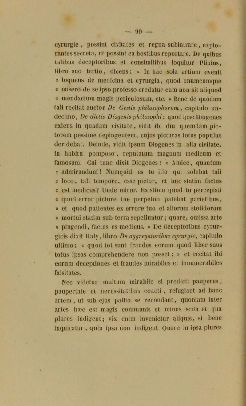 cyrurgie , possint civitates cl régna subintrare, explo- rantes sécréta, ut possint ea hostibus reportare. De quibus talibus (leceptoribus cl consimilibus loquitur Plinius, libro suo tertio, dicens: « In bac sola artium cvcnit « loquens de medicina et cyrurgia, quod unurncuinque « misero de se ipso professo credatur cum non sit aliquod « niendaciuin uiagis periculosum, etc. » Bene de quodam tali récitât auctor De Gestis philosophorum, capilulo un- decimo, De diciis Diogenis philosophi: quodipse Diogenes exiens in quadaui civitate, vidit ibi diu queimlam pic- torem pessinie depingentem, cujus picturas totus popuius deridebat. Deinde, vidit ipsum Diogenes in alia civitate, in habitu pomposo, reputatum magnum medicum et fainosum. Gui tune dixit Diogenes: « Amicc, quantum « admirandum! Numquid es lu ille qui solebat tali a loco, tali tempore, esse pictor, et imo statim factus * est medicus? Unde rniror. Existimo quod tu percepisti « quod error piclure tue perpetuo patebat parietibus, « et quod patientes ex errore tuo et aliorum stolidorum « rnortui statim sub terra sepeliunlur; quarc, omissa arte « pingendi, factus es medicus. » De (leceptoribus cyrur- gicis dixit Haly, libro De aggrcgaloribus cyrurgie, capitulo ullimo: « quod tôt sunt fraudes corum quod liber suus totus ipsas compreliendere non possel ; » et récitât ibi eorutn deceptiones et fraudes mirabiles et innumerabiles falsitates. Nec videtur multum mirabile si predicti pauperes, paupcrlate et necessitatibus coacti , réfugiant ad banc artem, ut sub ejus pallio se recondant, quoniam inter artes bæc est magis communis et minus scita et qua plurcs indigent; vix enim invenietur ali(|uis, si bene inquiratur, quin ipsa non indigeat. Quare in ipsa plurcs