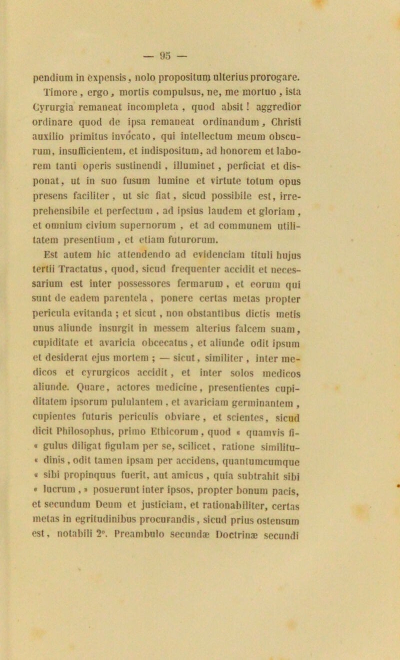 pendium in expensis, nolo proposilum ulteriusprorogare. Timoré, ergo, morlis compulsus, ne, me inortuo , isla Cyrurgia remaneat incompleta , quod absit ! aggredior ordinare quod de ipsa remaneat ordinandum, Christi auxilio primitus invocato, qui inlellectum meum obscu- rum, insuflicientem, et indispositum, ad honorent et labo- rem tanti opcris sustinendi, illuminet, perficiat et dis- ponat, ut in suo fusum lumine et virtute totum opus presens faciliter, ut sic fiat, sicud possibile est, irre- prehensibile et perfectum , ad ipsius laudem et gloriam , et omnium civium supernorum . et ad communem utili- tatem presentium , et etiam futurorum. Est autem hic attendendo ad evidenciam lituli hujus tertii Tractatus, quod. sicud fréquenter accidit et neccs- sarium est inter possessores fermarum , et eorum qui sont de eadem parentela , ponere certas metas propler pericuia evitanda ; et sicut, non obstantibus dictis métis unus aliunde insurgil in messem alterius falcem suam, cupiditate et avaricia obcecalus, et aliunde odit ipsum et desideral ejus inorlem ; — sicut, similiter , inter mc- dicos et cyrurgicos accidit, et inter solos mcdicos aliunde. Quare, aclores medicine, presentientes cupi- ditatem ipsorum pululantem . et avariciara germinantem , cupientes ftiluris periculis obviarc, et scientes, sicud dicit Philosophus, primo Ethicorum , quod < quamvis fi- « gulus diligat figulam per se, scilicet, ralione similitu- « dinis, odit tainen ipsam per accidens, quanlumcumque « sibi propinquus fuerit. aut amicus , quia subtrahit sibi * lucrum , » posuerunt inter ipsos, propter bonum pacis, et secundum Deum et justiciam, et rationabiliter, ccrtas metas in egritudinibus procurandis, sicud prius ostensum est, notabili 2°. Preambulo secundæ Doctrinæ secundi