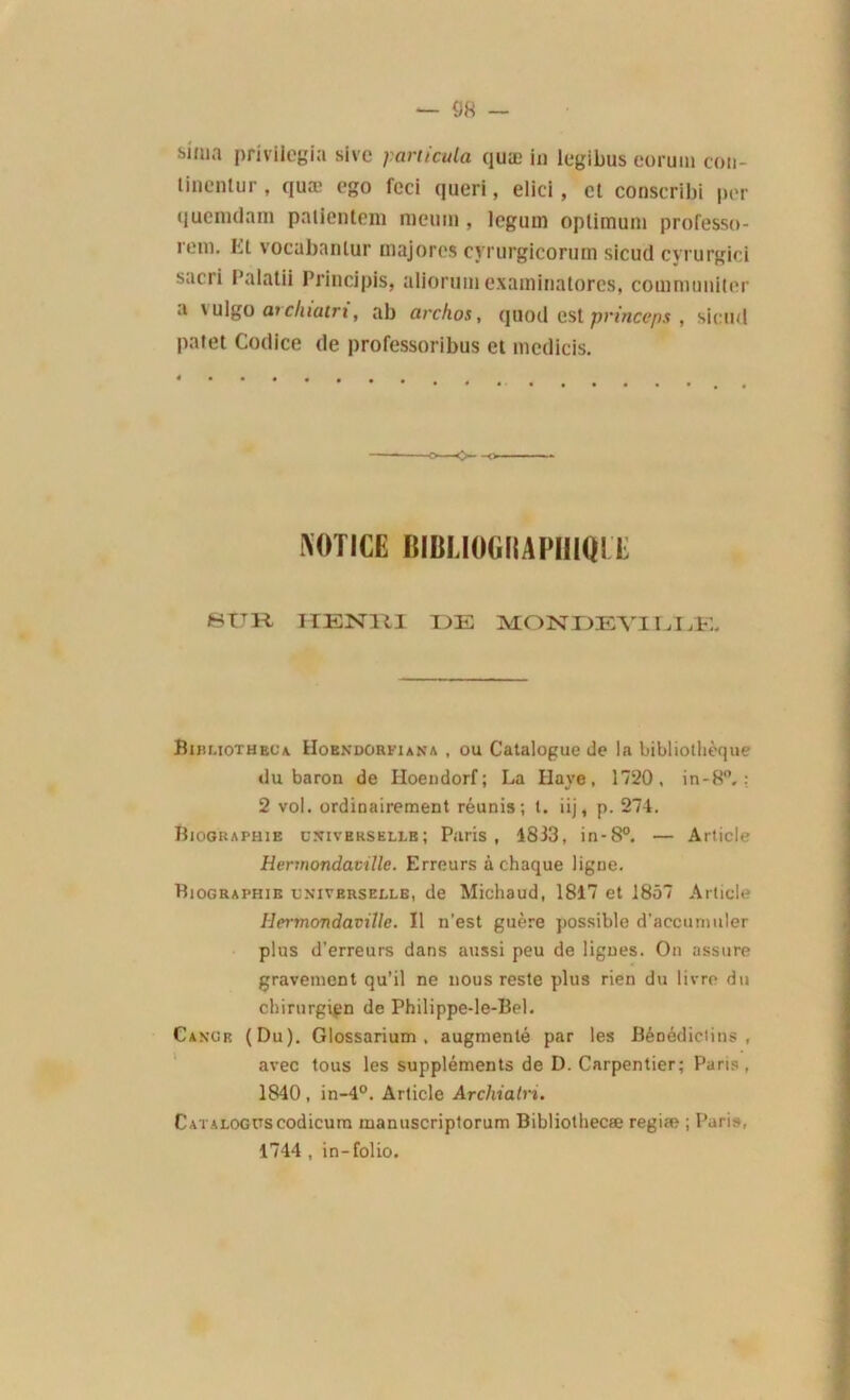 sima privilégia sive ;?articula quæ in legibus coruiu coti- linenlur , quæ ego fcci queri, elici, et conscribi per quemdam paiientem ni eu ni, legum optimum professo- rem. Et vocabanlur majores cyrurgicorum sicud cyrurgici sacii l’alatii Principis, alioruniexaminatores, couimuniter a \ ulgo arduatri, ab archos, quod est princeps , sicud palet Codice de professoribus et medicis. -O- -o NOTICE BIItl.lOGIIAI'IIIQIX. SUR HENRI DE MONDEVI1J jE. Bibuotheua. Hoendorfjana , ou Catalogue de la bibliothèque du baron de Hoendorf; La Haye, 1720, in-8°. : 2 vol. ordinairement réunis; t. iij, p. 274. Biographie universelle; Paris, 4833, in-8°. — Article Hermondaville. Erreurs à chaque ligne. Biographie universelle, de Michaud, 1817 et 1857 Article Hermondaville. 11 n’est guère possible d'accunmler plus d’erreurs dans aussi peu de lignes. On assure gravement qu’il ne nous reste plus rien du livre du chirurgien de Philippe-le-Bel. Cangr (Du). Glossarium , augmenté par les Bénédictins, avec tous les suppléments de D. Carpentier; Paris, 1840 , in-4°. Article Archiatri. CATALOGUSCodicum manuscriptorum Bibliothecæ regiæ ; Paris, 1744 , in-folio.