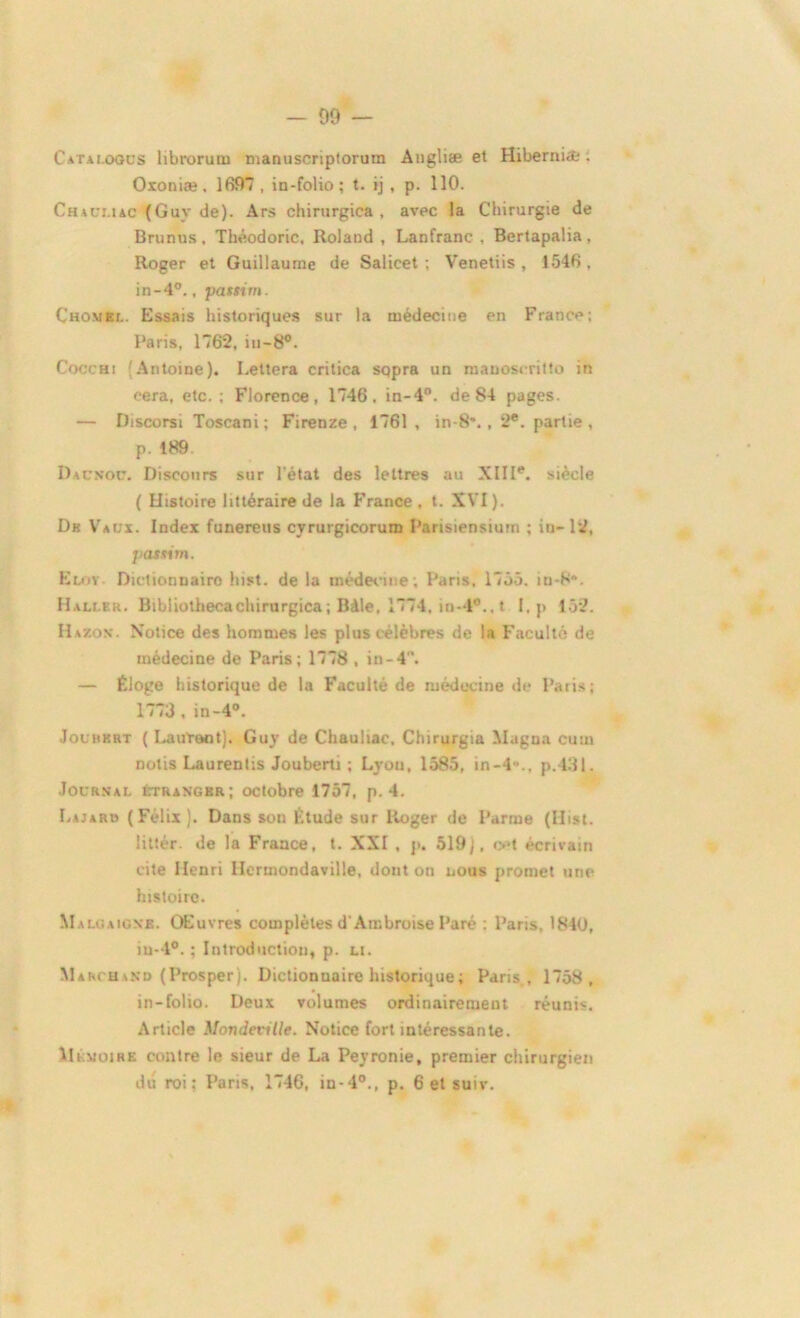 - 09 — Catai.oous librorum manuscriptorum Angliæ et Hibernia:. Oxoniæ. 1697 , in-folio; t. ij , p. 110. Chaui.iac (Guy de). Ars chirurgica , avec la Chirurgie de Brunus, Théodoric, Roland , Lanfranc , Bertapalia, Roger et Guillaume de Salicet ; Venetiis , 1546 . in-4°., passim. Chomel. Essais historiques sur la médecine en France; Paris, 1762, in-8°. Cocchi Antoine). Lettera critica sqpra un manoscritto in eera, etc.; Florence, 1746, in-4°. de 84 pages. — Discorsi Toscani; Firenze , 1761, in-8\ , 2e. partie, p. 189 Dacnoc. Discours sur l'état des lettres au XIIIe. siècle ( Histoire littéraire de la France , t. XVI). Dh Vaux. Index funereus cyrurgicorum Parisiensiurn ; iu-12, pasxim. Kloy Dictionnaire hist. de la médecine; Paris, 1755. m-S. Haller. Bibliothecachirurgica ; Bàle, 1774, in- l°., t I, p 152. Hazok. Notice des hommes les plus célèbres de la Faculté de médecine de Paris; 1778 , in-4. — Éloge historique de la Faculté de médecine de Paris; 1773 , in-4°. Jolhkrt ( Laurent). Guy de Chauliac, Chirurgia Magna cum nolis Laurentis Jouberti ; Lyon, 1585, in-4»., p.43l. Journal étranger; octobre 1757, p. 4. Lajaro (Félix). Dans son Étude sur Roger de Parme (Hist. littér. de la France, t. XXI . p. 519), cet écrivain cite Henri Hermondaville, dont on nous promet une histoire. Malgaione. Œuvres complètes d'Ambroise Paré ; Paris, 1840, iu-4°. ; Introduction, p. li. Marchand (Prosper). Dictionnaire historique ; Paris, 1758, in-folio. Deux volumes ordinairement réuni*. Article Mondeville. Notice fort intéressante. Mémoire contre le sieur de La Peyronie, premier chirurgien du roi: Paris, 1746, in-40., p. 6 et suiv.