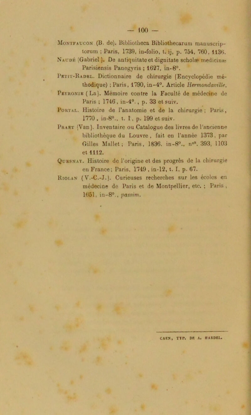 Montfaucon (B. de). Bibliotheca Bibliothecarum manuscrip- lorum ; Paris, 1739, iu-folio, t. ij, p. 754, 760, 1136. N Aude (Gabriel ). De antiquitateet dignitate scholæ medicinæ Parisiensis Panegyris ; 1627, in-8°. Pbtit-Radbl. Dictionnaire de chirurgie (Encyclopédie mé- thodique) ; Paris, 1790, in-4°. Article llermondaville. Peyronie (La). Mémoire contre la Faculté de médecine de Paris ; 1746, in-4°., p. 33 et suiv. Portai.. Histoire de l’anatomie et de la chirurgie; Paris, 1770, in-8°., t. I, p. 199 et suiv. Prart (Van). Inventaire ou Catalogue des livres de l'ancienne bibliothèque du Louvre, fait en l’année 1373, par Gilles Mallet; Paris, 1836. in-80., n°*. 393, 1103 et 1112. Quksnay. Histoire de l'origine et des progrès de la chirurgie en France; Paris, 1749 , in-12, t. I, p. 67. Kiolan (V.-C.-J.). Curieuses recherches sur les écoles en médecine de Paris et de Montpellier, etc. ; Paris , 1651. in-8°., passim. CAEN, TTr. DR A. HARDEL.