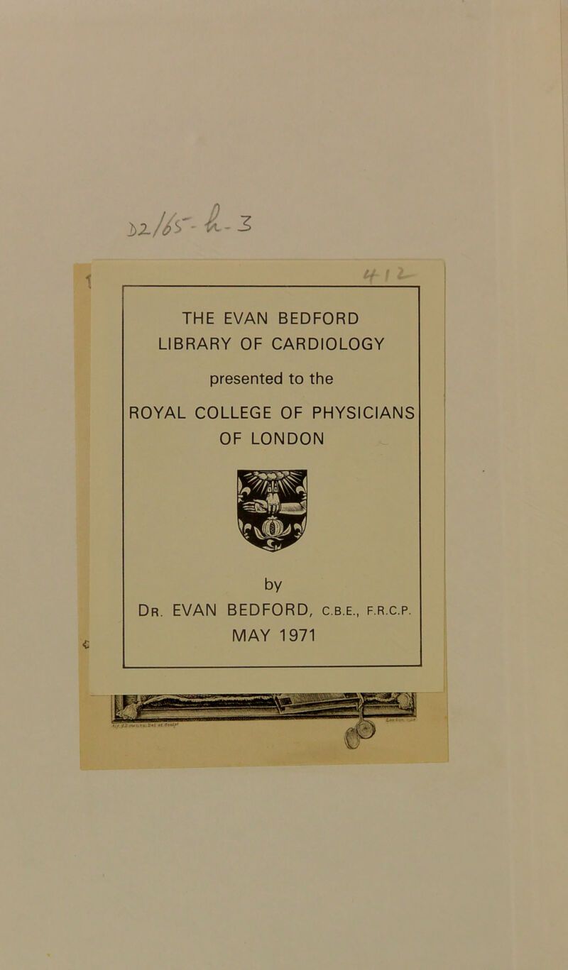 W/s'- L 5 THE EVAN BEDFORD LIBRARY OF CARDIOLOGY presented to the ROYAL COLLEGE OF PHYSICIANS OF LONDON by Dr. EVAN BEDFORD, c.b.e., f.r.c.p. MAY 1971