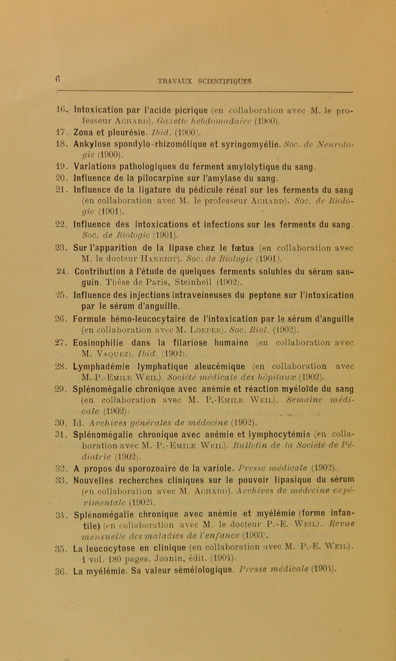 16. Intoxication par l’acide plcrique (en collaboration avec M. le pro- fesseur Achard). Gazelle hebdomadaire (1D<>0). 17. Zona et pleurésie. Ibid. (1900). 18. Ankylosé spondylo-rhizomélique et syringomyélie. Soc. de Neurolo- gie (1900). 19. Variations pathologiques du ferment amylolytique du sang. 20. Influence de la pilocarpine sur l’aniylase du sang. 21. Influence de la ligature du pédicule rénal sur les ferments du sang (en collaboration avec M. le professeur Achard). Soc. de Biolo- gie (1901). 22. Influence des intoxications et infections sur les ferments du sang. Soc. de Biologie (1901). 23. Sur l’apparition de la lipase chez le fœtus (en collaboration avec M. le docteur IIanrïot). Soc. de Biologie (1901). 24. Contribution à l’étude de quelques ferments solubles du sérum san- guin. Thèse de Paris, Steinheil (1902). 25. Influence des injections intraveineuses du peptone sur l’intoxication par le sérum d’anguille. 26. Formule hémo-leucocytaire de l’intoxication par le sérum d’anguille (en collaboration avec M. Loeper). Soc. Biol. (1902). 27. Eosinophilie dans la filariose humaine (en collaboration avec M. Vaquez). Ibid. (1902). 28. Lyniphadémie lymphatique aleucémique (en collaboration avec M. P.-Emile Weil). Société médicale des hôpitaux (1902). 29. Splénomégalie chronique avec anémie et réaction myéloïde du sang (en collaboration avec M. P.-Emile Weil). Semaine médi- cale (1902). 30. Ici. Archives générales de médecine (1902). 31. Splénomégalie chronique avec anémie et lymphocytémie (en colla- boration avec M. P.-Emile Weil). Bulletin de ta. Société de Pé- diatrie (1902). 32. A propos du sporozoaire de la variole. Presse médicale (1902). 33. Nouvelles recherches cliniques sur le pouvoir lipasique du sérum (en collaboration avec M. Achard). Archives de médecine expé- rimentale (1902). 3'i. Splénomégalie chronique avec anémie et myélémie (forme infan- tile) (en collaboration avec M. le docteur P.-E. Weil). Revue mensuelle des maladies de Venfance (1903). 35. La leucocytose en clinique (en collaboration avec M. P.-E. Weil). 1 vol. 180 pages. Joanin, édit. (190i). 36. La myélémie. Sa valeur séméiologique. Presse médicale (1901).