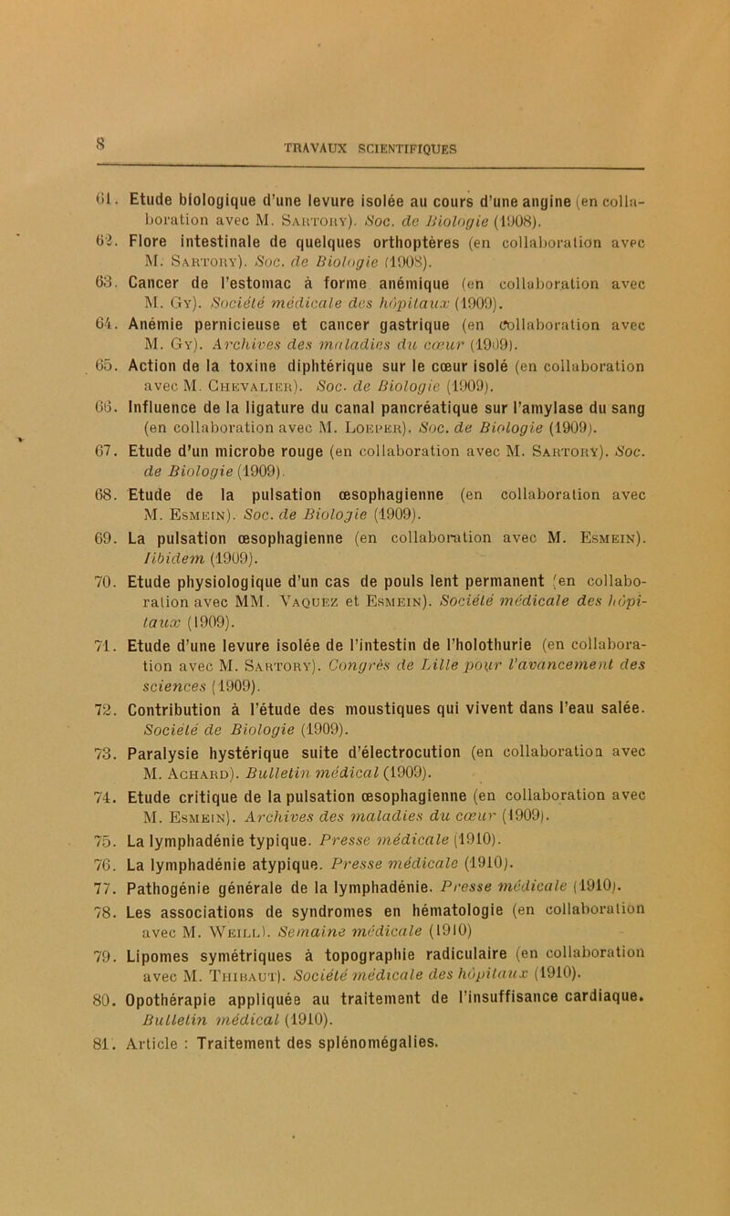 61. Etude biologique d’une levure isolée au cours d’une angine (en colla- boration avec M. Sautouy). Soc. de Biologie (11)08). 62. Flore intestinale de quelques orthoptères (en collaboration avec M. Sautouy). Suc. de Biologie (1908). 03. Cancer de l’estomac à forme anémique (en collaboration avec M. Gy). Société médicale des hôpitaux (1909). 64. Anémie pernicieuse et cancer gastrique (en collaboration avec M. Gy). Archives des maladies du cœur (1909). 65. Action de la toxine diphtérique sur le cœur isolé (en collaboration avec M. Chevalier). Soc. de Biologie (1909). 60. Influence de la ligature du canal pancréatique sur l’amylase du sang (en collaboration avec M. Loeber). Soc. de Biologie (1909). 67. Etude d’un microbe rouge (en collaboration avec M. Sartory). Soc. de Biologie (1909). 68. Etude de la pulsation œsophagienne (en collaboration avec M. Esmein). Soc. de Biologie (1909). 69. La pulsation œsophagienne (en collaboration avec M. Esmein). libidem (1909). 70. Etude physiologique d’un cas de pouls lent permanent (en collabo- ration avec MM. Vaquez et Esmein). Société médicale des hôpi- taux (1909). 71. Etude d’une levure isolée de l’intestin de l’holothurie (en collabora- tion avec M. Sartory). Congrès de Lille pour l’avancement des sciences (1909). 72. Contribution à l’étude des moustiques qui vivent dans l’eau salée. Société de Biologie (1909). 73. Paralysie hystérique suite d’électrocution (en collaboration avec M. Achard). Bulletin médical (1909). 74. Etude critique de la pulsation œsophagienne (en collaboration avec M. Esmein). Archives des maladies du cœur (1909). 75. La lymphadénie typique. Presse médicale (1910). 76. La lymphadénie atypique. Presse médicale (1910). 77. Pathogénie générale de la lymphadénie. Presse médicale (1910). 78. Les associations de syndromes en hématologie (en collaboration avec M. Weill). Semaine médicale (1910) 79. Lipomes symétriques à topographie radiculaire (en collaboration avec M. Thibaut). Société médicale des hôpitaux (1910). 80. Opothérapie appliquée au traitement de l'insuffisance cardiaque. Bulletin médical (1910). 81. Article : Traitement des splénomégalies.