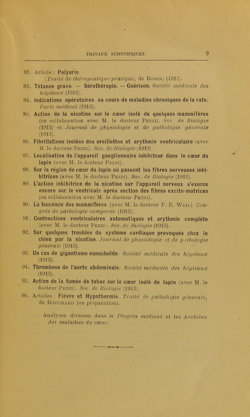 82. Article : Polyurie. (Traité de thérapeutique pratique, de Robin) (1912). 83. Tétanos grave. — Sérothérapie. — Guérison. Société médicale des hôpitaux (1912). 84. Indications opératoires au cours de maladies chroniques de la rate. Paris médical (1912). 85. Action de la nicotine sur le cœur isolé de quelques mammifères (en collaboration avec M. le docteur Pezzi). Soc de Biologie (1912) et Journal de physiologie et de pathologie générale (1912). 86. Fibrillations isolées des oreillettes et arythmie ventriculaire (avec M. le docteur Pezzi). Soc. de Biologie (1912). 87. Localisation de l’appareil ganglionnaire inhibiteur dans le cœur du lapin (avec M. le docteur Pezzi). 88. Sur la région de cœur du lapin où passent les fibres nerveuses inhi- bitrices (avec M. le docteur Pezzi). Soc. de Biologie (1912). 89. L’action inhibitrice de la nicotine sur l’appareil nerveux s’exerce encore sur le ventricule après section des fibres excito-motrices (en collabora lion avec M. le docteur Pezzi). 90. La leucémie des mammifères (avec M. le docteur P. E. Weil). Con- grès de pathologie comparée (1912). 91. Contractions ventriculaires automatiques et arythmie complète (avec M. le docteur Pezzi1. Soc. de Biologie (1913). 92. Sur quelques troubles du système cardiaque provoqués chez le chien par la nicotine. Journal de physiologie et de pathologie générale (1913). 93. Un cas de gigantisme eunuchoïde. Société médicale des hôpitaux (1913). 94. Thrombose de l’aorte abdominale. Société médicale des hôpitaux (1913). 95. Action de la fumée de tabac sur le cœur isolé de lapin (avec M. le docteur Pezzi). Soc. de Biologie (1913). 96. Articles : Fièvre et Hypothermie. Truité de pathologie générale, de Bouchard (en préparation). Analyses diverses dans le Progrès médical et les Archives des maladies du cœur.