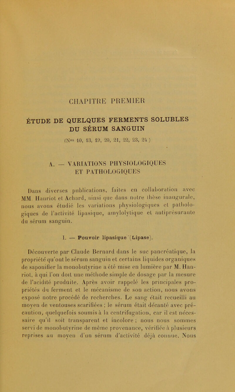 CHAPITRE PREMIER ÉTUDE DE QUELQUES FERMENTS SOLUBLES DU SÉRUM SANGUIN (N°s 10, 13, 19, 20, 21, 22, 23, 24 ) A. — VARIATIONS PHYSIOLOGIQUES ET PATHOLOGIQUES Dans diverses publications, failes en collaboration avec MM lia nriot eL Achard, ainsi que dans notre thèse inaugurale, nous avons étudié les variations physiologiques et patholo- giques de l’activité lipasique, amylolylique et antiprésuranle du sérum sanguin. I. — Pouvoir lipasique (Lipase). Découverte par Claude Bernard dans le suc pancréatique, la propriété qu’ont le sérum sanguin et certains liquides organiques de saponifier la monohutyrine a été mise en lumière par M. Hau- riot, à qui l’on doit une méthode simple de dosage par la mesure de l’acidité produite. Après avoir rappelé les principales pro- priétés du ferment et le mécanisme de son action, nous avons exposé notre procédé de recherches. Le sang était recueilli au moyen de ventouses scarifiées ; le sérum était décanté avec pré- caution, quelquefois soumis à la centrifugation, car il est néces- saire qu’il soit transparent et incolore ; nous nous sommes servi de monohutyrine de même provenance, vérifiée à plusieurs reprises au moyen d’un sérum d’activité déjà connue. Nous