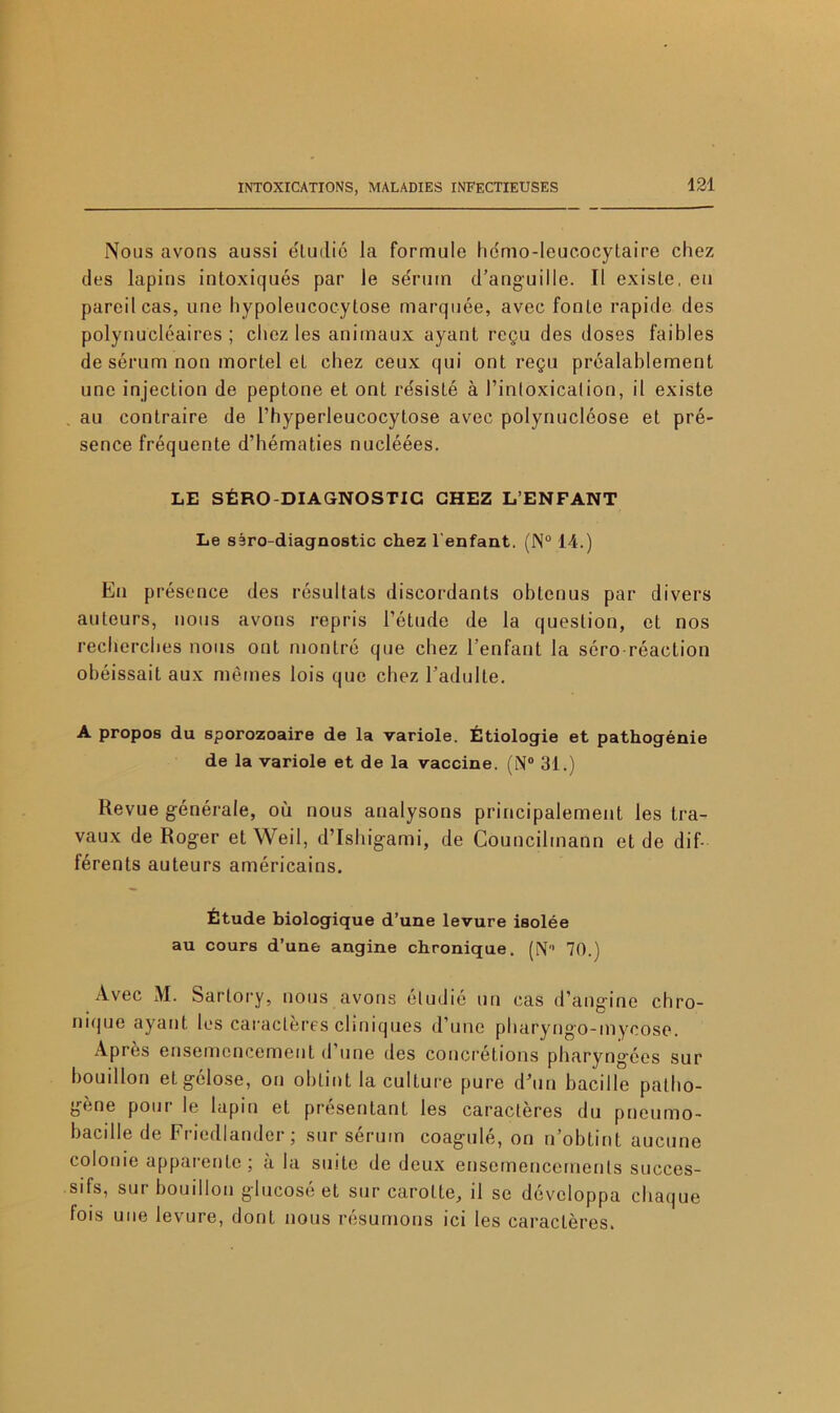 Nous avons aussi éLudie la formule he'mo-leucocytaire chez des lapins intoxiqués par le sérum d’anguille. Il existe, eu pareil cas, une hypoleucocytose marquée, avec fonte rapide des polynucléaires; chez les animaux ayant reçu des doses faibles de sérum non mortel et chez ceux qui ont reçu préalablement une injection de peptone et ont résisté à l’intoxication, il existe au contraire de l’hyperleucocytose avec polynucléose et pré- sence fréquente d’hématies nucléées. LE SÉRO DIAGNOSTIC CHEZ L’ENFANT Le sêro-diagnostic chez l'enfant. (N° 14.) En présence des résultats discordants obtenus par divers auteurs, nous avons repris l’étude de la question, et nos recherches nous ont montré que chez l’enfant la séro réaction obéissait aux mêmes lois que chez l’adulte. A propos du sporozoaire de la variole. Étiologie et pathogénie de la variole et de la vaccine. (N° 31.) Revue générale, où nous analysons principalement les tra- vaux de Roger et Weil, d’Ishigami, de Councilmann et de dif- férents auteurs américains. Étude biologique d’une levure isolée au cours d’une angine chronique. (N 70.) Avec M. Sartory, nous avons étudié un cas d’angine chro- nique ayant les caractères cliniques d’une pharyngo-inycose. Après ensemencement d’une des concrétions pharyngées sur bouillon et gélose, on obtint la culture pure d’un bacille patho- gène pour le lapin et présentant les caractères du pneumo- bacille de Friedlander ; sur sérum coagulé, on n’obtint aucune colonie apparente ; à la suite de deux ensemencements succes- sifs, sur bouillon glucosé et sur carotte, il se développa chaque fois une levure, dont nous résumons ici les caractères.