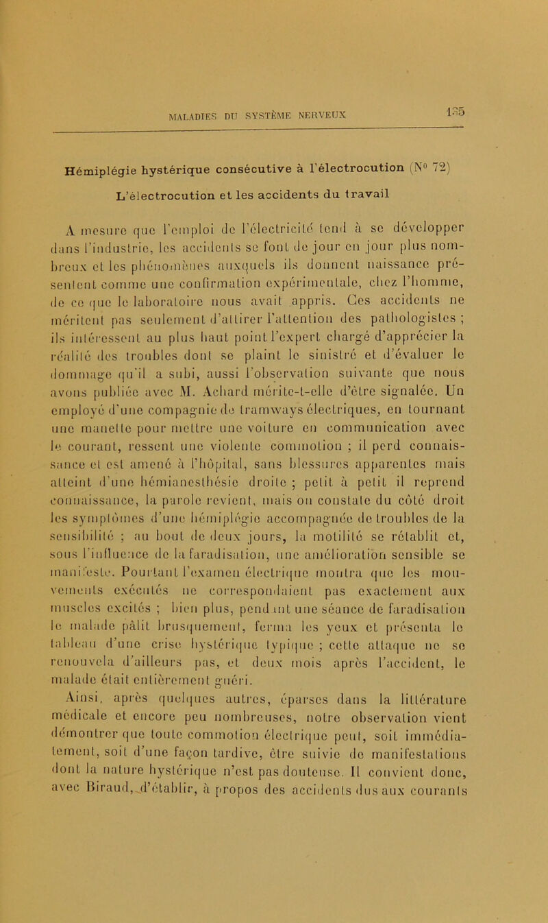 Hémiplégie hystérique consécutive à l’électrocution (N° 72) L’électrocution et les accidents du travail A mesure que l’emploi de l’électriciLd lond à se développer dans l’iudusLrie, les accidents se foui de jour en jour plus nom- breux cl les phénomènes auxquels ils donnent naissance pré- sentent comme une confirmation expérimentale, chez l’homme, île ce que le laboratoire nous avait appris. Ces accidents ne méritent pas seulement d’attirer l’attention des pathologistes; ils intéressent au plus haut point l’expert chargé d’apprécier la réalité des troubles dont se plaint le sinistré et d évaluer le dommage qu’il a subi, aussi l'observation suivante que nous avons publiée avec M. Achard mérite-t-elle d’être signalée. Un employé d’une compagnie de tramways électriques, en tournant une manette pour mettre une voilure en communication avec le courant, ressent une violente commotion ; il perd connais- sance et est amené à l’hôpital, sans blessures apparentes mais atteint d’une hémianesthésie droite ; petit à petit il reprend connaissance, la parole revient, mais on constate du côté droit les symptômes d’une hémiplégie accompagnée de troubles de la sensibilité ; au boni de deux jours, la motilité se rétablit et, sous l’influence de la faradisation, une amélioration sensible se manifeste. Pourtant l’examen électrique montra que les mou- vements exécutés ne correspondaient pas exactement aux muscles excités ; bien plus, pend mt une séance de faradisation le malade pâlit brusquement, ferma les yeux et présenta le tableau d’une crise hystérique typique ; cette attaque ne se renouvela d’ailleurs pas, et deux mois après l’accident, le malade était entièrement guéri. Ainsi, après quelques autres, éparses dans la littérature médicale et encore peu nombreuses, notre observation vient démontrer que toute commotion électrique peut, soit immédia- tement, soit d’une façon tardive, être suivie do manifestations dont la nature hystérique n’est pas douteuse. 11 convient donc, avec Biraud,^d’établir, à propos des accidents dus aux courants