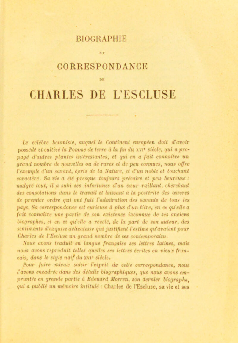 BIOGRAPHIE ET CORRESPONDANCE DE CHARLES DE L’ESCLUSE Le célèbre botaniste, auquel le Continent européen doit d'avoir possédé et cultivé la Pomme de terre à la fin du \vi* siècle, qui a pro- pagé d'autres plantes intéressantes, et qui en a fait connaître un gran l nombre de nouvelles ou de rares et de peu connues, nous offre l'exemple d'un savant, épris de la Sature, et d'un noble et touchant caractère. Sa vie a été presque toujours précaire cl peu heureuse : malgré tout, il a subi ses infortunes d'un cœur vaillant, cherchant des consolations dans le travail et laissant à la postérité des œuvres de premier ordre qui ont fait l'admiration des savants de tous les pays. Sa correspondance est curieuse à plus d'un titre, en ce quelle a fuit connaître une partie de son existence inconnue de ses anciens biographes, et en ce qu'elle a révélé, de la part de son auteur, des sentiments d'exquise délicatesse qui justifient l’estime qu’avaient pour Charles de l'Escluse un grand nombre de ses contemporains. Sous avons traduit en langue française ses lettres latines, mais nous avons reproduit telles quelles ses lettres écrites en vieux fran- çais, dans le style naïf du xvi» siècle. Pour faire mieux saisir l'esprit de cette correspondance, nous l'avons encadrée dans des détails biographiques, que nous avons em- pruntés en grande partie à Edouard Slorren, son damier biographt, qui a publié un mémoire intitulé : Charles de l’Escluse, sa vie et ses
