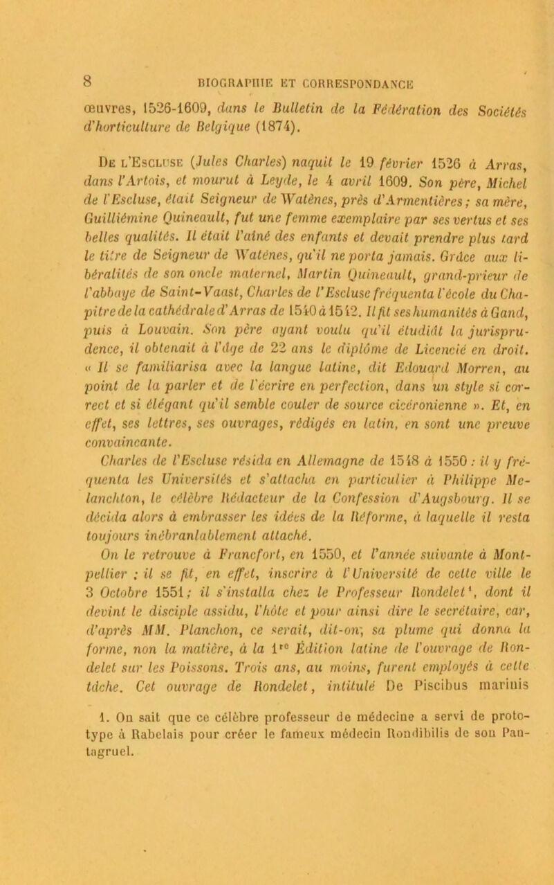 œuvres, 1526-1609, dans le Bulletin de la Fédération des Sociétés d’horticulture de Belgique (1874). De l’Escluse (Jules Charles) naquit le 19 février 1526 à Arras, dans l’Artois, et mourut à Leyde, le 4 avril 1609. Son père, Michel de l'Escluse, était Seigneur de Watënes, près d'Armentiôres ; sa mère, Guilliémine Quineault, fut une femme exemplaire par ses vertus cl ses belles qualités. Il était l'ainé des enfants et devait prendre plus tard le titre de Seigneur de Watënes, qu'il ne porta jamais. Grâce aux li- béralités de son oncle maternel, Martin Quineault, grand-prieur de l'abbaye de Saint-Vaast, Charles de /’Escluse fréquenta l'école du Cha- pitre de la cathédrale d'Arras de 1510 à 1512. Il fit ses humanités à Garni, puis à Louvain. Son père ayant voulu qu'il étudiât la jurispru- dence, il obtenait à l'âge de 22 ans le diplôme de Licencié en droit. « Il se familiarisa avec la langue latine, dit Edouard Morren, au point de la parler et de l'écrire en perfection, dans un style si cor- rect et si élégant qu’il semble couler de source cicéronienne ». Et, en effet, ses lettres, ses ouvrages, rédigés en latin, en sont une preuve convaincante. Charles de l'Escluse résida en Allemagne de 1518 à 1550 ; il y fré- quenta les Universités et s'attacha en particulier à Philippe Mc- lanchlon, le célèbre Rédacteur de la Confession d'Augsbourg. Il se décida alors à embrasser les idées de la Réforme, ù laquelle il resta toujours inébranlablement attaché. On le retrouve à Francfort, en 1550, et l'année suivante à Mont- pellier ; il se fit, en effet, inscrire à l'Université de cette ville le 3 Octobre 1551; il s’installa chez le Professeur Rondelet \ dont il devint le disciple assidu, l'hôte et pour ainsi dire le secrétaire, car, d’après MM. Planchon, ce serait, dit-oiv, sa plume qui donna la forme, non la matière, à la lt0 Édition latine de l'ouvrage de Ron- delet sur les Poissons. Trois ans, au moins, furent employés à celle tâche. Cet ouvrage de Rondelet, intitulé De Piscibus mariais 1. Oa sait que ce célèbre professeur de médecine a servi de proto- type à Rabelais pour créer le fameux médecin Rondibilis de sou Pan- tagruel.