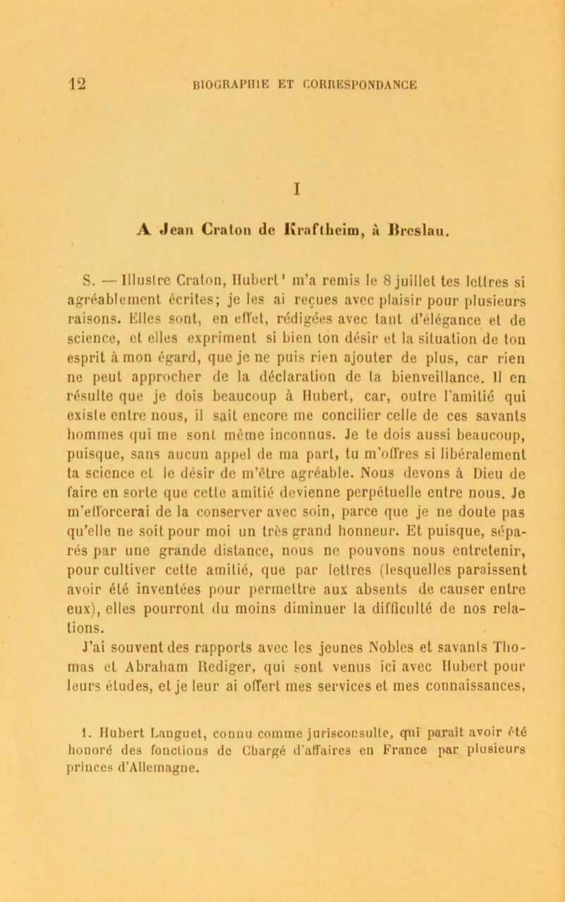 I A Jean Cralon de Kraflheim, à Itrcslau. S. — Illnslrc Craton, Iluberl* m’a remis le 8 juillet tes lettres si agréablement écrites; je les ai reçues avec plaisir pour plusieurs raisons. Klles sont, en efl'et, rédigées avec tant d’élégance et de science, et elles expriment si bien ton désir et la situation de ton esprit à mon égard, que je ne puis rien ajouter de plus, car rien ne peut approcher de la déclaration de la bienveillance. 11 en résulte que je dois beaucoup à Hubert, car, outre l’amitié qui exisle entre nous, il sait encore me concilier celle de ces savants hommes qui me sont même inconnus. Je te dois aussi beaucoup, puisque, sans aucun appel de ma part, tu m’offres si libéralement ta science et le désir de m’être agréable. Nous devons à Dieu de faire en sorte que celle amitié devienne perpétuelle entre nous. Je m’efforcerai de la conserver avec soin, parce que je ne doute pas qu'elle ne soit pour moi un très grand honneur. Et puisque, sépa- rés par une grande distance, nous ne pouvons nous entretenir, pour cultiver cette amitié, que par lettres (lesquelles paraissent avoir été inventées pour permettre aux absents de causer entre eux), elles pourront du moins diminuer la difficulté de nos rela- tions. J’ai souvent des rapports avec les jeunes Nobles et savants Tho- mas et Abraham Hediger, qui sont venus ici avec Hubert pour leurs éludes, et je leur ai offert mes services et mes connaissances, i. Hubert Languet, connu comme jurisconsulte, qui paraît avoir été honoré des fonclious de Chargé d'affaires en France par plusieurs princes d’Allemagne.