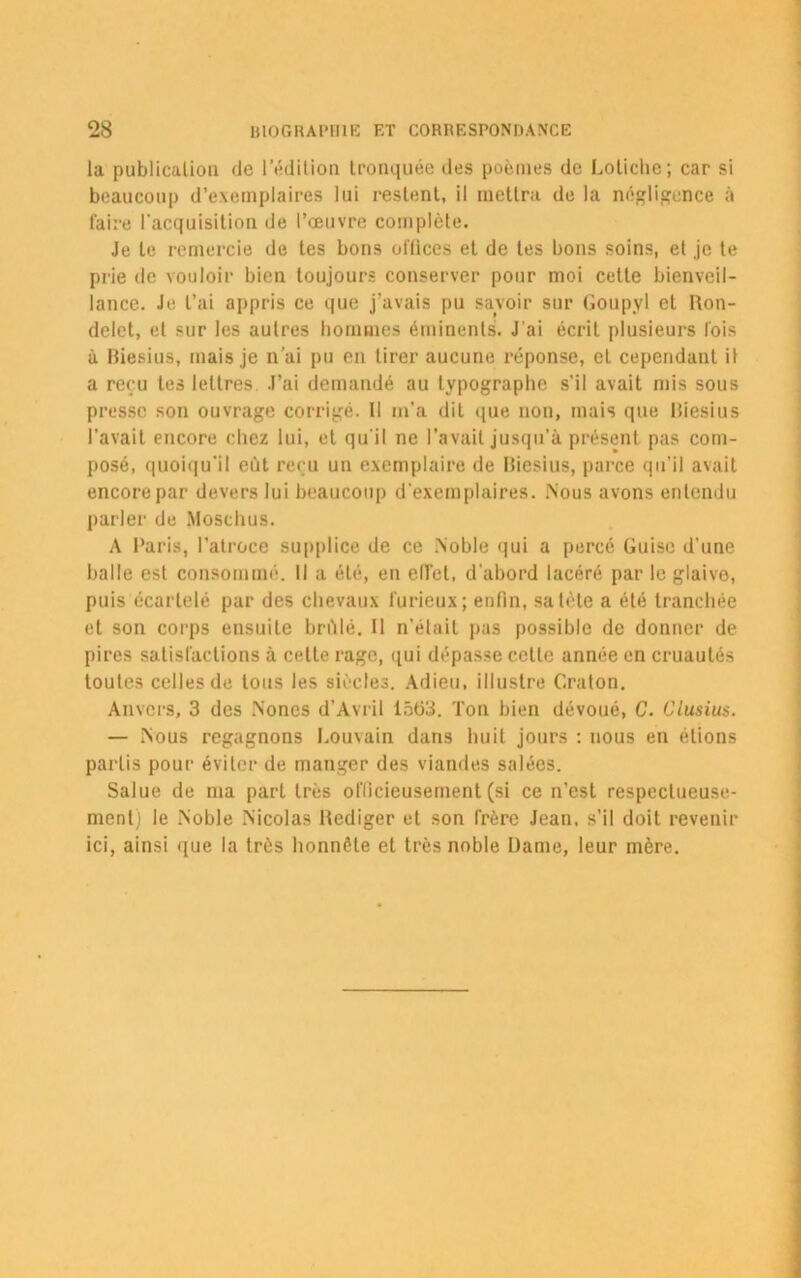 la publication de l’édition tronquée des poèmes de Loliche; car si beaucoup d’exemplaires lui restent, il mettra de la négligence à faire l'acquisition de l’œuvre complète. Je le remercie de tes bons offices et de tes bons soins, et je te prie de vouloir bien toujours conserver pour moi celte bienveil- lance. Je l’ai appris ce que j’avais pu savoir sur Goupyl et Ron- delet, et sur les autres hommes éminents. J'ai écrit plusieurs fois à Biesius, mais je n’ai pu en tirer aucune réponse, et cependant il a reçu les lettres J’ai demandé au typographe s’il avait mis sous presse son ouvrage corrigé. Il m’a dit que non, mais que Biesius l’avait encore chez lui, et qu'il ne l’avait jusqu’à présent pas com- posé, quoiqu'il eût reçu un exemplaire de Biesius, parce qu’il avait encore par devers lui beaucoup d'exemplaires. .Nous avons entendu parler de Moschus. A Paris, l’atroce supplice de ce Noble qui a percé Guise d'une balle est consommé. Il a été, en effet, d’abord lacéré par le glaive, puis écartelé par des chevaux furieux; enfin, sa tète a été tranchée et son corps ensuite brûlé. Il n’était pas possible de donner de pires satisfactions à cette rage, qui dépasse celle année en cruautés toutes celles de tous les siècles. Adieu, illustre Graton. Anvers, 3 des Nones d’Avril 1563. Ton bien dévoué, C. Clusius. — Nous regagnons Louvain dans huit jours : nous en étions partis pour éviter de manger des viandes salées. Salue de ma part très officieusement (si ce n’est respectueuse- ment) le Noble Nicolas Bediger et son frère Jean, s’il doit revenir ici, ainsi que la très honnête et très noble Dame, leur mère.