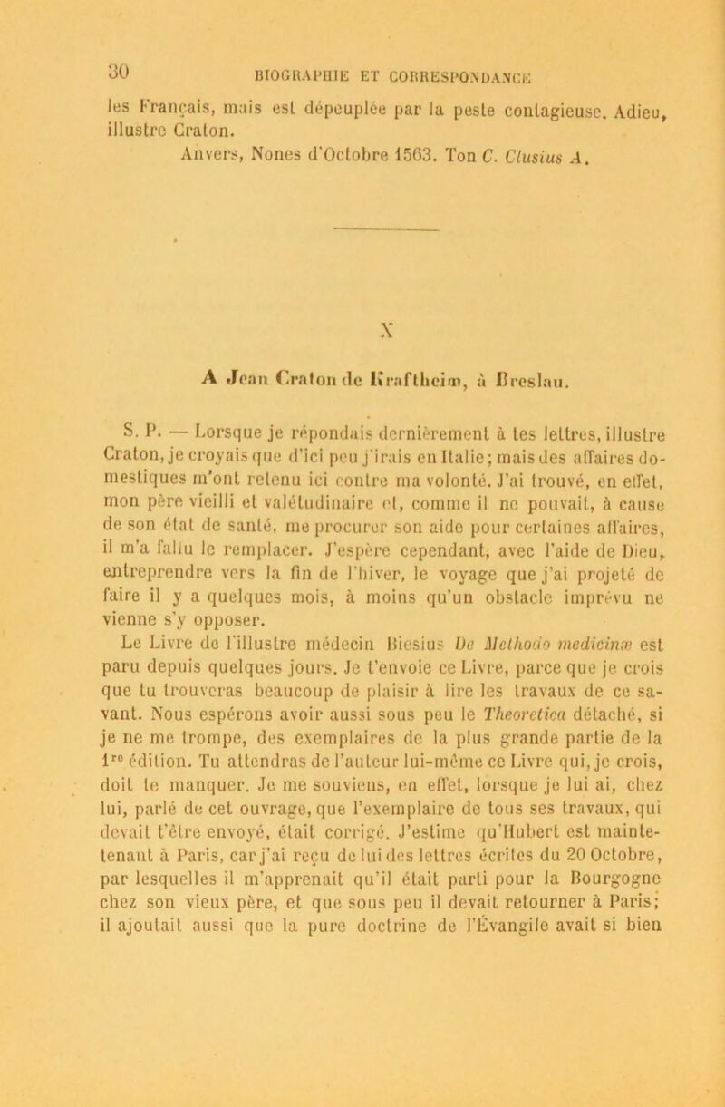 les Français, mais es! dépeuplée par la peste contagieuse. Adieu, illustre Cralon. Anvers, Nones d’Oclobre 15G3. Ton C. Clusius A. X A Jean Craton de Krnftkeim, à Breslau. S. P. — Lorsque je répondais dernièrement à tes lettres, illustre Craton, je croyais que d’ici peu j'irais en Italie; mais des affaires do- mestiques m’ont retenu ici contre ma volonté. J’ai trouvé, en effet, mon père vieilli et valétudinaire et, comme il ne pouvait, à cause de son état de santé, me procurer son aide pour certaines affaires, il m’a fallu le remplacer. J’espère cependant, avec l'aide de Dieu, entreprendre vers la fin de l’hiver, le voyage que j’ai projeté de faire il y a quelques mois, à moins qu’un obstacle imprévu ne vienne s'y opposer. Le Livre de l'illustre médecin Biesius De Melhoao medicinx est paru depuis quelques jours. Je t’envoie ce Livre, parce que je crois que tu trouveras beaucoup de plaisir à lire les travaux de ce sa- vant. Nous espérons avoir aussi sous peu le Theoretica détaché, si je ne me trompe, des exemplaires de la plus grande partie de la 1ro édition. Tu attendras de l’auteur lui-même ce Livre qui, je crois, doit le manquer. Je me souviens, en effet, lorsque je lui ai, chez lui, parlé de cet ouvrage, que l’exemplaire de tous ses travaux, qui devait t’être envoyé, était corrigé. J’estime qu’Hubert est mainte- tenant à Paris, car j’ai reçu de lui des lettres écrites du 20 Octobre, par lesquelles il m’apprenait qu’il était parti pour la Bourgogne chez son vieux père, et que sous peu il devait retourner à Paris; il ajoutait aussi que la pure doctrine de l’Évangile avait si bien