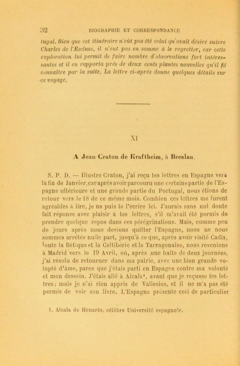 tugal. Bien que cet itinéraire n'eut pas été celui qu'avait désiré suivre Charles de l'Escluse, il n'eut pas en somme à le regretter, car cette exploration lui permit de faire nombre d'observations fort intéres- santes et il en rapporta prés de deux cents plantes nouvelles qu'il fit connaître par la suite. La lettre ci-après donne quelques détails sur ■ce voyage. S. P. IJ. — Illustre Craton, j’ai reçu tes lettres en Espagne vers la fin de Janvier, car après avoir parcouru une certaine partie de l’Es- pagne ultérieure et une grande partie du Portugal, nous étions de retour vers le 18 de ce môme mois. Combien ces lettres me furent agréables à lire, je ne puis te l’écrire ici. J’aurais sans nul doute fait réponse avec plaisir à tes lettres, s’il m’avait été permis de prendre quelque repos dans ces pérégrinations. Mais, comme peu de jours après nous devions quitter l’Espagne, nous ne nous sommes arrêtés nulle part, jusqu’à ce que, après avoir visité Cadix, •oute la Hétiqueet la Celtibérie et la Tarragonaise, nous revenions à Madrid vers le 19 Avril, où, après une halte de deux journées, j’ai résolu de retourner dans ma patrie, avec une bien grande vo- lupté d’âme, parce que j’étais parti en Espagne contre ma volonté et mon dessein. J’étais allé à Alcala*, avant que je. reçusse tes let- tres; mais je n’ai rien appris de Vallesius, et il ne m’a pas été permis de voir son livre. L’Espagne présente ceci de particulier XI A Jean Craton de Kraftheim, à lïreslau. 1. Alcala de Hénarès, célèbre Université espagno’e.