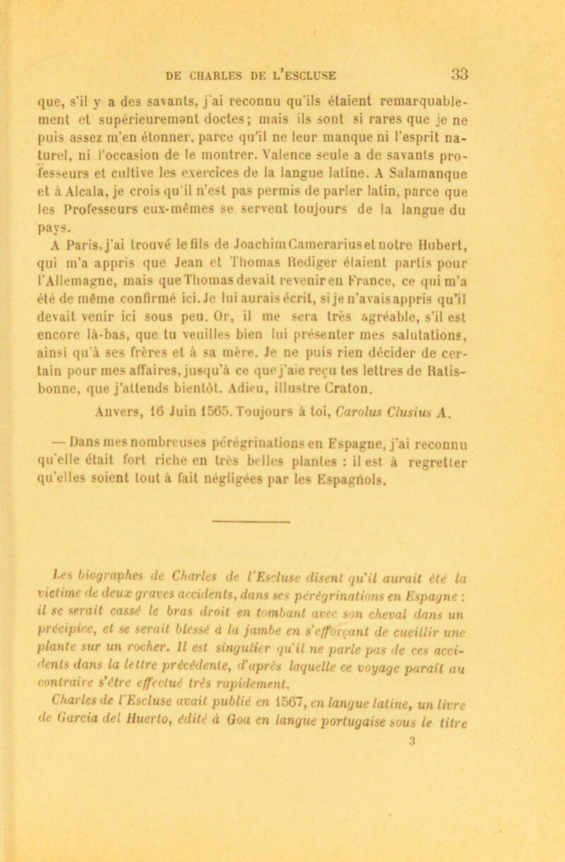 que, s’il y a des sa\anls, j'ai reconnu qu'ils étaient remarquable- ment et supérieuremant doctes; mais ils sont si rares que je ne puis assez m’en étonner, parce qu’il ne leur manque ni l’esprit na- turel, ni l’occasion de le montrer. Valence seule a de savants pro- fesseurs et cultive les exercices de la langue latine. A Salamanque et à Alcala, je crois qu il n'est pas permis de parler latin, parce que les Professeurs eux-mêmes se servent toujours de la langue du pays. A Paris,j’ai trouvé le fils de JoachimCamerariuset notre Hubert, qui m'a appris que Jean et Thomas llediger étaient partis pour l'Allemagne, mais que Thomas devait revenir en France, ce qui m’a été de même confirmé ici.Je lui aurais écrit, si je n'avaisappris qu’il devait venir ici sous peu. Or, il me sera très agréable, s'il est encore là-bas, que tu veuilles bien lui présenter mes salutations, ainsi qu’à ses frères et à sa mère. Je ne puis rien décider de cer- tain pour mes affaires, jusqu’à ce que j’aie reçu tes lettres de Ratis- bonnc, que j’attends bientôt. Adieu, illustre Craton. Anvers, 16 Juin 1565. Toujours à toi, Carolus Clusius A. — Dans mes nombreuses pérégrinations en Espagne, j’ai reconnu qu elle était fort riche en très belles plantes : il est à regretter qu’elles soient tout à fait négligées par les Espagnols. l.es biographes de Charles de l'Es-luse disent qu'il aurait été la victime de deux graves accidents, dans ses pérégrinations en Espagne : il se serait cassé le bras droit en tombant avec son cheval dans un précipice, et se serait blessé à ta jambe en s’efforçant de cueillir une plante sur un rocher. Il est singulier qu'il ne parle pas de ces acci- dents dans la lettre précédente, d'après laquelle ce voyage parait au contraire s’étre effectué très rapidement. Charles de l'Escluse avait publié en 1567, en langue latine, un livre de harcia del Huerto, édité à Goa en langue portugaise sous le litre 3