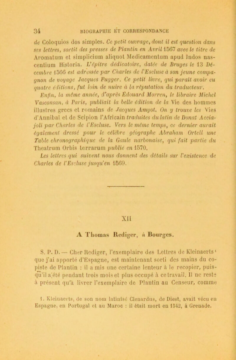 de Coloquios dos simples. Ce petit ouvrage, dont il est question dans ses lettres, sortit des presses de Plantin en Avril 15G7 avec le titre de Aroraatum et simplicium aliquot Medicamentum apud Indos nas- centium Historia. Vàpitre dédicatoire, datée de Bruges le 13 Dé- cembre 1566 est adressée par Charles de l'Escluse à son jeune compa- gnon de voyage Jacques Fuggcr. Ce petit livre, qui parait avoir eu quatre, éditions, fut loin de nuire à la réputation du traducteur. Enfin, la même année, d’après Édouard Morren, le libraire Michel Vasconsan, à Paris, publiait la belle édition de la Vie des hommes illustres grecs et romains de Jacques Amyot. On y trouve les Vies d’Annibal et de Scipion l’Africain traduites du latin de Donat Accia- joli par Charles de l'Escluse. Vers le même temps, ce dernier aurait également dressé pour le célèbre géographe Abraham Orteil une Table chronographique de la Gaule narbonaise, qui fait partie du Thealrum Orbis terrarum public en 1570. Les lettres qui suivent nous donnent des détails sur l'existence de Charles de l'Escluse jusqu'en 1669. XII A Thomas Rédiger, à Bourges. S. P. I).— Cher Ilediger, l'exemplaire des Lettres de Kleinaerts* que j’ai apporté d’Espagne, est maintenant sorti des mains du co- piste de Plantin : il a mis une certaine lenteur à le recopier, puis- qu’il a’été pendant trois mois et plus occupé à ce travail. Il ne reste à présent qu’à livrer l’exemplaire de Plantin au Censeur, comme 1. Kleinaerts, de son nom latinisé Clenardtis, de Diest, avait vécu eu Espagne, en Portugal et au Maroc : il était mort en 1512, à Grenade.
