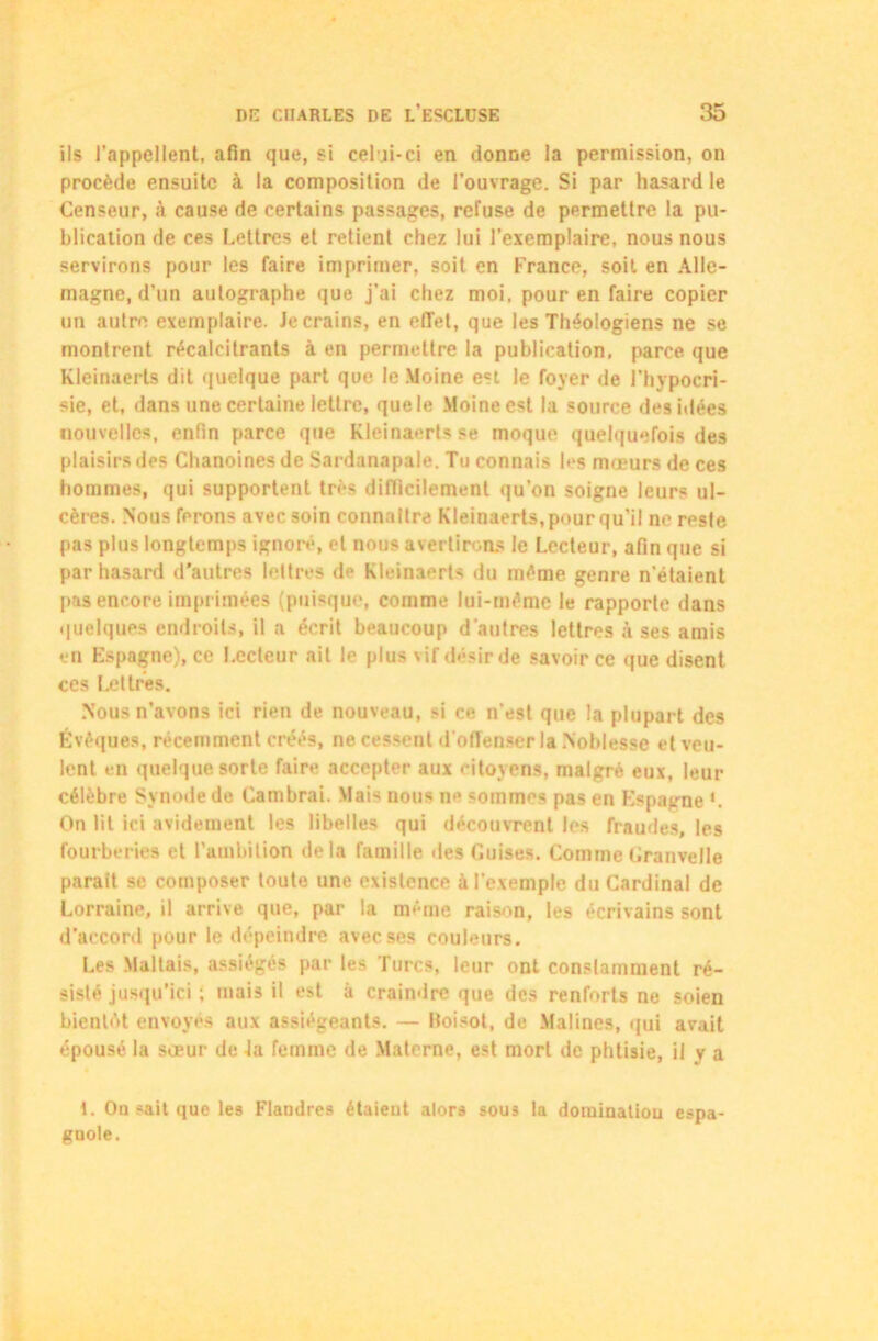 ils l’appellent, afin que, si celui-ci en donne la permission, on procède ensuite à la composition de l’ouvrage. Si par hasard le Censeur, à cause de certains passages, refuse de permettre la pu- blication de ces Lettres et retient chez lui l’exemplaire, nous nous servirons pour les faire imprimer, soit en France, soit en Alle- magne, d’un autographe que j’ai chez moi, pour en faire copier un autre exemplaire. Je crains, en effet, que les Théologiens ne se montrent récalcitrants à en permettre la publication, parce que Kleinaerts dit quelque part que le Moine est le foyer de l’hypocri- sie, et, dans une certaine lettre, que le Moine est la source des idées nouvelles, enfin parce que Kleinaerts se moque quelquefois des plaisirs des Chanoines de Sardanapale. Tu connais les mœurs de ces hommes, qui supportent très difficilement qu’on soigne leurs ul- cères. Nous ferons avec soin connaître Kleinaerts, pour qu’il ne reste pas plus longtemps ignoré, et nous avertirons le Lecteur, afin que si par hasard d'autres lettres de Kleinaerts du même genre n’étaient pas encore imprimées (puisque, comme lui-même le rapporte dans quelques endroits, il a écrit beaucoup d’autres lettres à ses amis en Espagne), ce Lecteur ait le plus vif désir de savoir ce que disent ces Lettres. Nous n’avons ici rien de nouveau, si ce n’est que la plupart des Évêques, récemment créés, ne cessent d’offenser la Noblesse et veu- lent en quelque sorte faire accepter aux citoyens, malgré eux, leur célèbre Synode de Cambrai. Mais nous ne sommes pas en Espagne *. On lit ici avidement les libelles qui découvrent les fraudes, les fourberies et l’ambition delà famille des Cuises. Comme Cranvelle parait se composer toute une existence à l’exemple du Cardinal de Lorraine, il arrive que, par la même raison, les écrivains sont d’accord pour le dépeindre avec ses couleurs. Les Maltais, assiégés par les Turcs, leur ont constamment ré- sisté jusqu’ici ; mais il est à craindre que des renforts ne soien bientôt envoyés aux assiégeants. — Boisot, de Malines, qui avait épousé la soeur de 4a femme de Materne, est mort de phtisie, il v a 1. On sait que les Flandres étaient alors sous la dominatiou espa- gnole.