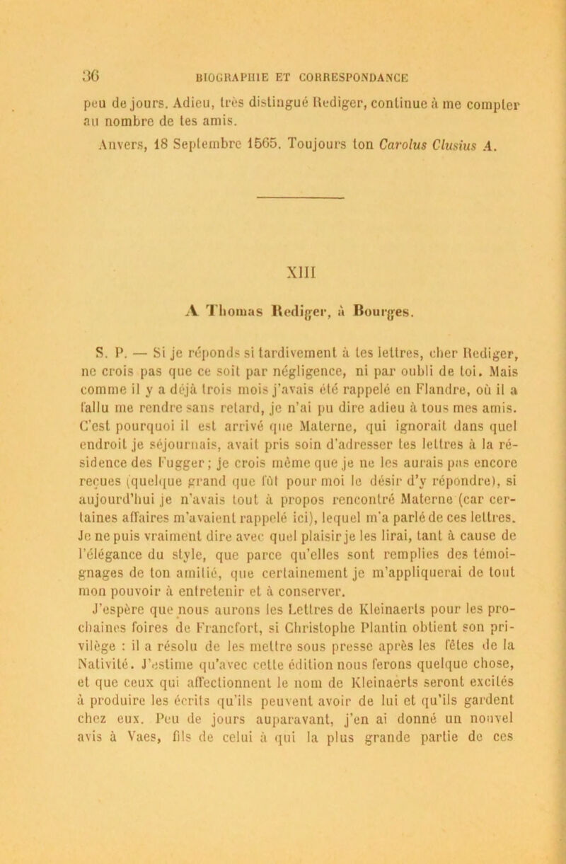 peu de jours. Adieu, très distingué Itediger, continue à me compter au nombre de tes amis. Anvers, 18 Septembre 15G5. Toujours ton Carolus Clusius A. XIII A Thomas Rédiger, à Bourges. S. P. — Si je réponds si tardivement à les lettres, cher Itediger, ne crois pas que ce soit par négligence, ni par oubli de loi. Mais comme il y a déjà trois mois j’avais été rappelé en Flandre, où il a fallu me rendre sans retard, je n’ai pu dire adieu à tous mes amis. C’est pourquoi il est arrivé que Materne, qui ignorait dans quel endroit je séjournais, avait pris soin d'adresser tes lettres à la ré- sidence des Fugger ; je crois même que je ne les aurais pas encore reçues (quelque grand que fût pour moi le désir d’v répondre), si aujourd’hui je n’avais tout à propos rencontré Materne (car cer- taines affaires m’avaient rappelé ici), lequel m'a parlé de ces lettres. Je ne puis vraiment dire avec quel plaisir je les lirai, tant à cause de l’élégance du style, que parce qu’elles sont remplies des témoi- gnages de ton amitié, que certainement je m’appliquerai de tout mon pouvoir à entretenir et à conserver. J’espère que nous aurons les Lettres de Kleinaerts pour les pro- chaines foires de Francfort, si Christophe Plantin obtient son pri- vilège : il a résolu de les mettre sous presse après les l'êtes de la Nativité. J’estime qu’avec cette édition nous ferons quelque chose, et que ceux qui affectionnent le nom de Kleinaerts seront excités à produire les écrits qu’ils peuvent avoir de lui et qu’ils gardent chez eux. Peu de jours auparavant, j’en ai donné un nouvel avis à Vaes, fils de celui à qui la plus grande partie de ces
