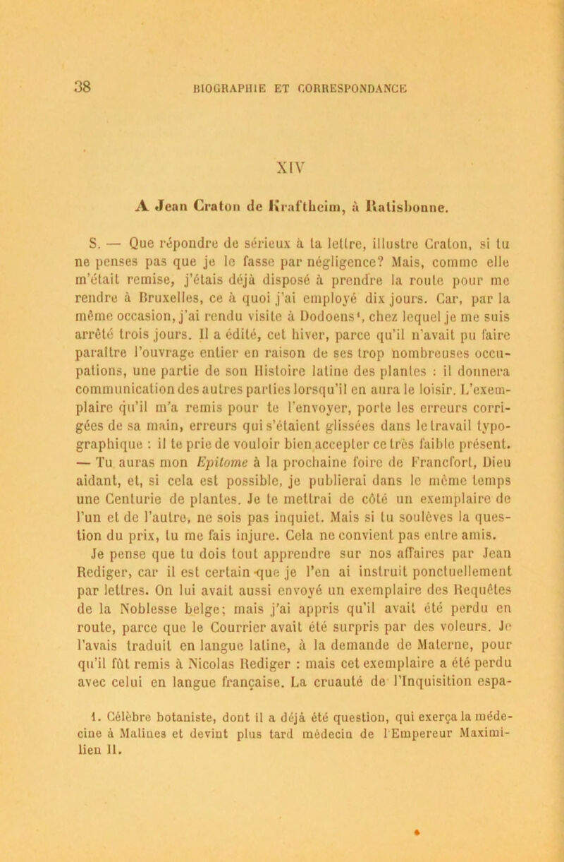 XIV A Jean Craton de Kraftheim, à Ralishonne. S. — Que répondre de sérieux à la letlrc, illustre Gralon, si lu ne penses pas que je le fasse par négligence? Mais, comme elle m’élail remise, j’élais déjà disposé à prendre la roule pour me rendre à Bruxelles, ce à quoi j’ai employé dix jours. Car, par la même occasion, j'ai rendu visite à Dodoens*, chez lequel je me suis arrêté trois jours. Il a édité, cel hiver, parce qu’il n’avait pu faire paraître l’ouvrage entier en raison de ses trop nombreuses occu- pations, une partie de son Histoire latine des plantes : il donnera communication des autres parties lorsqu’il en aura le loisir. L’exem- plaire qu’il m’a remis pour te l’envoyer, porte les erreurs corri- gées de sa main, erreurs qui s’étaient glissées dans le travail typo- graphique : il te prie de vouloir bien accepter ce très faible présent. — Tu auras mon Epilome à la prochaine foire de Francfort, Dieu aidant, et, si cela est possible, je publierai dans le même temps une Centurie de plantes. Je te mettrai de côté un exemplaire de l’un et de l’autre, ne sois pas inquiet. Mais si lu soulèves la ques- tion du prix, lu me fais injure. Cela ne convient pas entre amis. Je pense que tu dois tout apprendre sur nos affaires par Jean Rédiger, car il est certain-que je l’en ai instruit ponctuellement par lettres. On lui avait aussi envoyé un exemplaire des Requêtes de la Noblesse belge; mais j’ai appris qu’il avait été perdu en route, parce que le Courrier avait été surpris par des voleurs. Je l’avais traduit en langue latine, à la demande de Materne, pour qu’il fût remis à Nicolas Rédiger : mais cet exemplaire a été perdu avec celui en langue française. La cruauté de l’Inquisition espa- I. Célèbre botaniste, dont il a déjà été question, qui exerça la méde- cine à Maliues et devint pins tard médecin de 1 Empereur Maximi- lien 11.