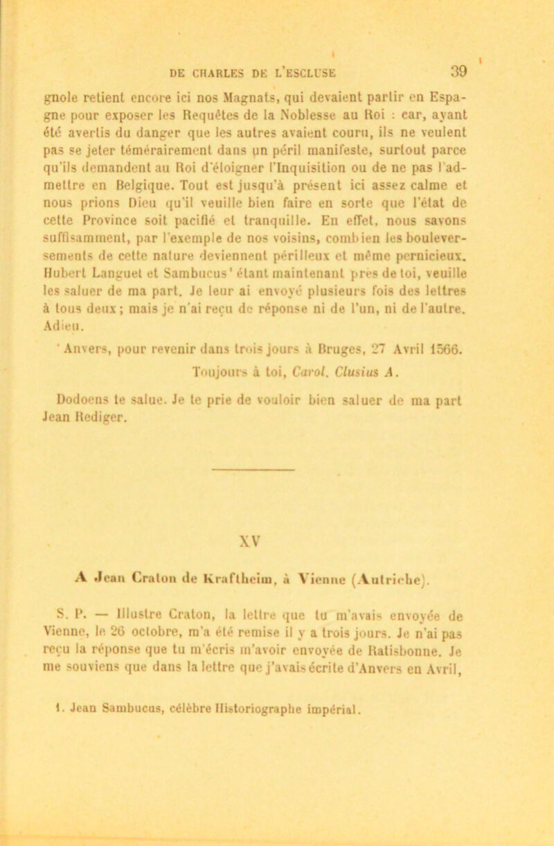 I I DE CHARLES DE L’ESCLISE 39 gnole retient encore ici nos Magnats, qui devaient partir en Espa- gne pour exposer les Requêtes de la Noblesse au Roi : car, ayant été avertis du danger que les autres avaient couru, ils ne veulent pas se jeter témérairement dans qn péril manifeste, surtout parce qu'ils demandent au Roi d'éloigner l’Inquisition ou de ne pas l’ad- mettre en Belgique. Tout est jusqu’à présent ici assez calme et nous prions Dieu qu'il veuille bien faire en sorte que l’état de cette Province soit pacifié et tranquille. En effet, nous savons suffisamment, par l'exemple de nos voisins, combien les boulever- sements de cette nature deviennent périlleux et même pernicieux. Hubert Languet et Sambucus1 étant maintenant près de toi, veuille les saluer de ma part. Je leur ai envoyé plusieurs fois des lettres à tous deux; mais je n'ai reçu de réponse ni de l’un, ni de l'autre. Adieu. 'Anvers, pour revenir dans trois jours à Bruges, 27 Avril 1566. Toujours à toi, Carol. Clusius A. Dodoens te salue. Je te prie de vouloir bien saluer de ma part Jean Rédiger. XV A Jean Cralon de Kraftheiin, à Vienne (Autriche). S. P. — Illustre Cralon, la lettre que lu m'avais envoyée de Vienne, le 26 octobre, m’a été remise il y a trois jours. Je n'ai pas reçu la réponse que tu m'écris m’avoir envoyée de Ratisbonne. Je me souviens que dans la lettre que j’avais écrite d’Anvers en Avril, 1. Jean Sambucas, célèbre Historiographe impérial.