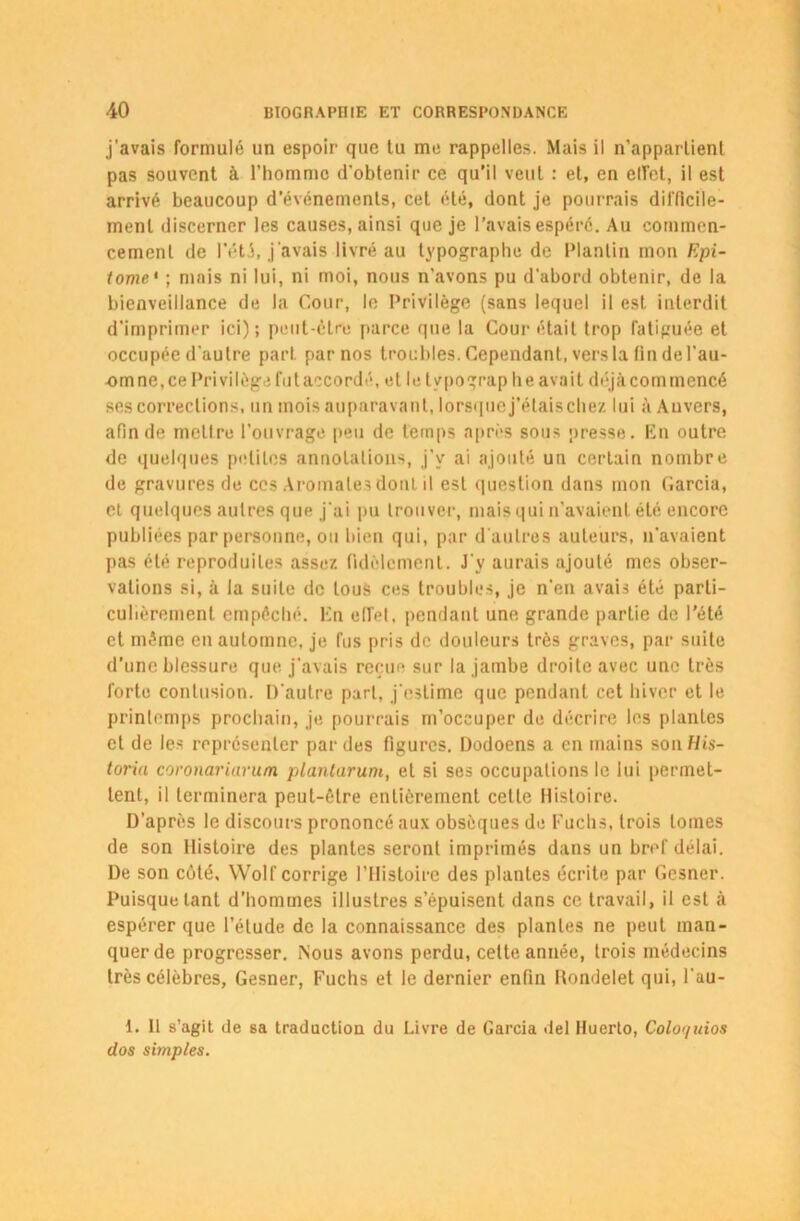 j'avais formulé un espoir que tu me rappelles. Mais il n’appartient pas souvent à l’homme d'obtenir ce qu’il veut : et, en etfct, il est arrivé beaucoup d’événements, cet été, dont je pourrais difficile- ment discerner les causes, ainsi que je l’avais espéré. Au commen- cement de Pété, j'avais livré au typographe de Plantin mon Epi- tome • ; mais ni lui, ni moi, nous n'avons pu d’abord obtenir, de la bienveillance de la Cour, le Privilège (sans lequel il est interdit d’imprimer ici); peut-être parce que la Cour était trop fatiguée et occupée d'autre part par nos troubles. Cependant, vers la fin de l’au- -omne.ce Privilège fut accordé, et le tvpograp h e avait déjà commencé ses corrections, un mois auparavant, lorsque j’étais chez lui à Anvers, afin de mettre l'ouvrage peu de temps après sous presse. En outre de quelques petites annotations, j’y ai ajouté un certain nombre de gravures de ces Aromates dont il est question dans mon Garcia, et quelques autres que j'ai pu trouver, mais qui n'avaient été encore publiées par personne, ou bien qui, par d'autres auteurs, n'avaient pas été reproduites assez fidèlement. J'y aurais ajouté mes obser- vations si, à la suite de tous ces troubles, je n'en avais été parti- culièrement empêché, lin effet, pendant une grande partie de l’été et même en automne, je fus pris de douleurs très graves, par suite d’une blessure que j'avais reçue sur la jambe droite avec une très forte contusion. D'autre part, j'estime que pendant cet hiver et le printemps prochain, je pourrais m’occuper de décrire les plantes et de les représenter par des figures. Dodoens a en mains son His- toria coronariarum planlarum, et si ses occupations le lui permet- tent, il terminera peut-être entièrement cette Histoire. D’après le discours prononcé aux obsèques de Fuchs, trois tomes de son Histoire des plantes seront imprimés dans un bref délai. De son côté. Wolf corrige l’Histoire des plantes écrite par Gesncr. Puisque tant d’hommes illustres s’épuisent dans ce travail, il est à espérer que l’étude de la connaissance des plantes ne peut man- quer de progresser. Nous avons perdu, cette année, trois médecins très célèbres, Gesner, Fuchs et le dernier enfin Hondelet qui, l'au- 1. Il s’agit de sa traduction du Livre de Garcia del Iluerto, Coloquios dos simples.
