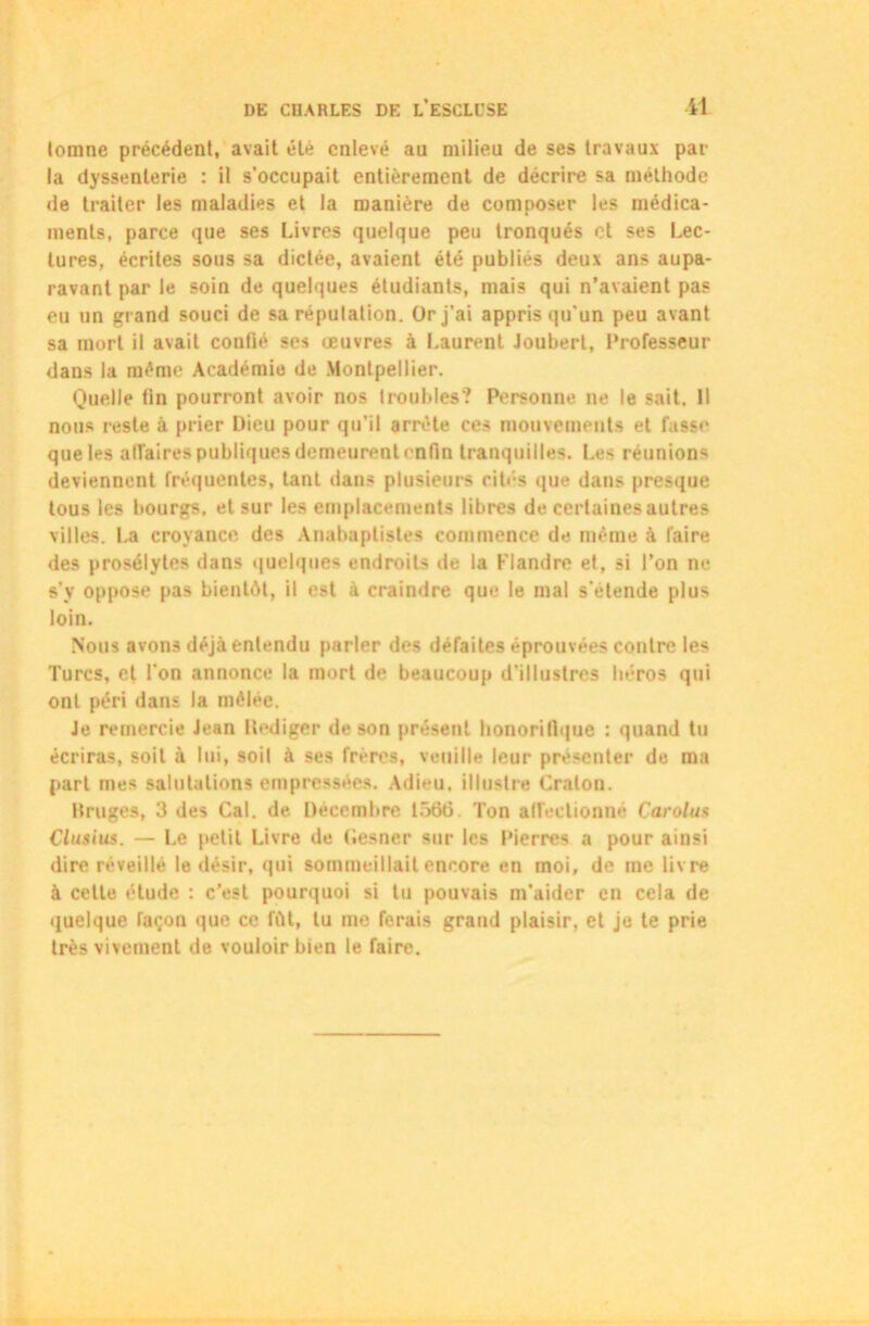 lomne précédent, avait été enlevé au milieu de ses travaux par la dyssenlerie : il s’occupait entièrement de décrire sa méthode de traiter les maladies et la manière de composer les médica- ments, parce que ses Livres quelque peu tronqués et ses Lec- tures, écrites sous sa dictée, avaient été publiés deux ans aupa- ravant par le soin de quelques étudiants, mais qui n’avaient pas eu un grand souci de sa réputation. Or j’ai appris qu'un peu avant sa mort il avait confié ses oeuvres à Laurent Joubert, Professeur dans la même Académie de Montpellier. Quelle fin pourront avoir nos troubles? Personne ne le sait. Il nous reste à prier Dieu pour qu’il arrête ces mouvements et fasse que les affaires publiques demeurent enfin tranquilles. Les réunions deviennent fréquentes, tant dans plusieurs cités que dans presque tous les bourgs, et sur les emplacements libres de certaines autres villes. La croyance des Anabaptistes commence de même à faire des prosélytes dans quelques endroits de la Flandre et, si l’on ne s’y oppose pas bientôt, il est à craindre que le mal s’étende plus loin. Nous avons déjà entendu parler des défaites éprouvées contre les Turcs, et l’on annonce la mort de beaucoup d’illustres héros qui ont péri dans la mêlee. Je remercie Jean Hediger de son présent honorifique : quand tu écriras, soit à lui, soit à ses frères, veuille leur présenter de ma part mes salutations empressées. Adieu, illustre Craton. Bruges, 3 des Cal. de Décembre 1566. Ton affectionné Carolux Clusiux. — Le petit Livre de Gesaer sur les Pierres a pour ainsi dire réveillé le désir, qui sommeillait encore en moi, de me livre à cette élude : c’est pourquoi si tu pouvais m'aider en cela de quelque façon que ce fût, lu me ferais grand plaisir, et je te prie très vivement de vouloir bien le faire.