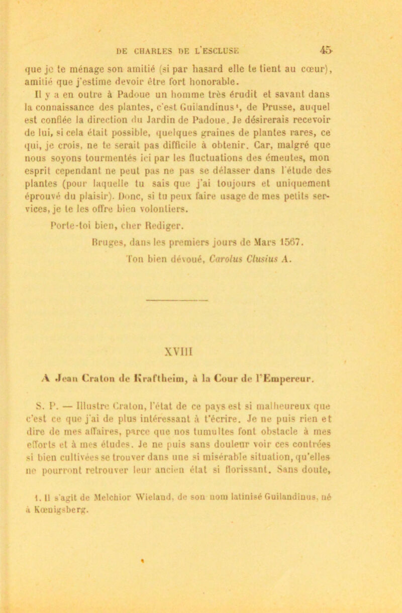 que je te ménage son amitié (si par hasard elle te tient au cœur), amitié que j’estime devoir être fort honorable. Il y a en outre à Padoue un homme très érudit et savant dans la connaissance des plantes, c’est Guilandinus1, de Prusse, auquel est confiée la direction du Jardin de Padoue. Je désirerais recevoir de lui, si cela était possible, quelques graines de plantes rares, ce qui, je crois, ne te serait pas difficile à obtenir. Car, malgré que nous soyons tourmentés ici par les fluctuations des émeutes, mon esprit cependant ne peut pas ne pas se délasser dans l’étude des plantes (pour laquelle tu sais que j’ai toujours et uniquement éprouvé du plaisir). Donc, si tu peux faire usage de mes petits ser- vices, je te les offre bien volontiers. Porte-toi bien, cher Rédiger. Bruges, dans les premiers jours de Mars 1567. l'on bien dévoué, Carolus Clusius A. XVIII A Jean ('raton do Kraftkeim, à la Cour de l'Empereur. S. P. — Illustre Craton, l’clat de ce pays est si malheureux que c’est ce que j'ai de plus intéressant à t’écrire. Je ne puis rien et dire de mes affaires, parce que nos tumultes font obstacle à mes efforts et à nus éludes. Je ne puis sans douleur voir ces contrées si bien cultivées se trouver dans une si misérable situation, qu’elles ne pourront retrouver leur ancien état si florissant. Sans doute, 1. Il s’agit de Melchior Wielaud, de sou uom latinisé Guilandinus. né à Kœuigsberg.