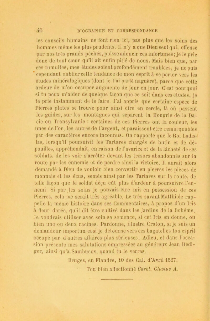 les conseils humains ne font rien ici, pas plus que les soins des hommes même les plus prudents. Il n’y a que Dieu seul qui, offensé par nos très grands péchés, puisse adoucir ces infortunes; je le prie donc de tout cœur qu’il ait enfin pitié de nous. Mais bien que, par ces tumultes, mes études soient profondément troublées, je ne puis ‘cependant oublier celte tendance de mon esprit à se porter vers les études minéralogiques (dont je t’ai parlé naguère), parce que celle ardeur de m’en occuper augmente de jour en jour. C'est pourquoi si tu peux m’aider de quelque façon que ce soit dans ces études, je te prie instamment de le faire J'ai appris que certaine espèce de Pierres plates se trouve pour ainsi dire en cercle, là où passent les guides, sur les montagnes qui séparent la Hongrie de la Da- cie ou Transylvanie : certaines de ces Pierres ont la couleur, les unes de l’or, les autres de l’argent, et paraissent être remarquables par des caractères encore inconnus. On rapporte que le Itoi Ladis- las, lorsqu’il poursuivit les Tartares chargés de butin et de dé- pouilles, appréhendait, en raison de l’avarice et de la lâcheté de ses soldats, de les voir s'arrêter devant les trésors abandonnés sur la route par les ennemis et de perdre ainsi la victoire. Il aurait alors demandé à Dieu de vouloir bien convertir en pierres les pièces de monnaie et les écus, semés ainsi par les Tartares sur la roule, de telle façon que le soldat déçu eût plus d’ardeur à poursuivre l’en- nemi. Si par tes soins je pouvais être mis en possession de ces Pierres, cela me serait très agréable. Le très savant Matthiole rap- pelle la même histoire dans ses Commentaires, à propos d'un Iris à fleur dorée, qu’il dit être cultivé dans les jardins de la Bohême. Je voudrais utiliser avec soin sa semence, si cet Iris en donne, ou bien une ou deux racines. Pardonne, illustre Cralon, si je suis un demandeur importun ei si je détourne vers ces bagatelles ton esprit occupé par d’autres affaires plus sérieuses. Adieu, et dans l’occa- sion présente mes salutations empressées au généreux Jean Rédi- ger, ainsi qu’à Sainbucus, quand tu le verras. Bruges, en Flandre, 10 des Cal. d’Avril 1567. Ton bien affectionné Carol. Clusius A.